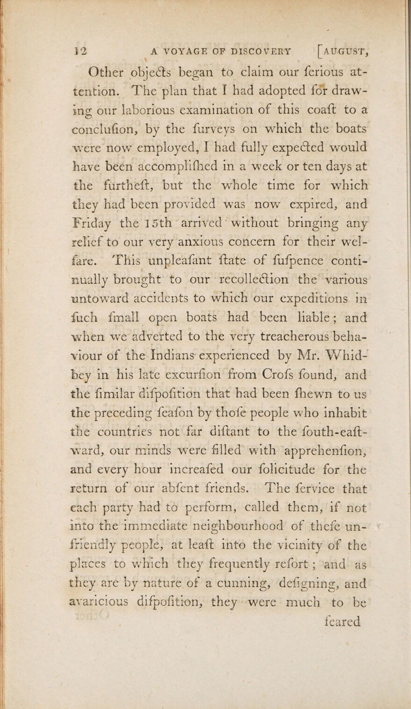 Other objefls began to claim our ferious at¬ tention. The plan that I had adopted for draw- Inz our laborious examination of this coaft to a o conclufion; by the furveys on which the boats were now employed, I had fully expected would have been accompllfiied in a week or ten days at the furtheft, but the whole time for which they had been provided was now expired, and Friday the 15th arrived without bringing any relief to our very anxious concern for their wel¬ fare. This unpleafant ftate of fufpence conti¬ nually brought to our recolledlion the various untoward accidents to which our expeditions in fuch fmall open boats had been liable; and when we adverted to the very treacherous beha¬ viour of the Indians'experienced by Mr. Whid- bey in his late excurilon from Crofs found, and the fimilar difpofition that had been fhewn to us the preceding feafon by thofe people who inhabit the countries not far diftant to the fouth-eaft- ward, our minds were filled' with apprehenfion, and every hour increafed our folicltude for the return of our abfent friends. The fervice that each party had to perform, called them, if not into the immediate neighbourhood of thefe un¬ friendly people, at leaft into the vicinity of the places to which they frequently refort ; and as they arc by nature of a cunning, defigning, and avaricious difpofition, they were much to be feared