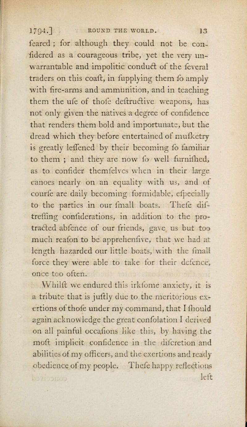 feared ; for although they could not be con- fidered as a courageous tribe, yet the very un~ warrantable and impolitic conduft of the feveral traders on this coaft, in fupplying them fo amply with fire-arms and ammunition, and in teaching them the ufe of thofe deftruftive weapons, has not only given the natives a degree of confidence that renders them bold and importunate, but the dread which they before entertained of mufketry is greatly lefiTened by their becoming fo familiar to them ; and they are now fo well furnifhed, as to coniider themfelves when in their large canoes nearly on an equality with us, and of courfe are daily becoming formidable, efpeclally to the parties in our fmall boats. Thefe dif- treffing confideratlons, in addition to the pro¬ tracted abfence of our friends, gave us but too much reafon to be apprehenfive, that we had at length hazarded our little boats, Vv ith the fmall force they were able to take for their defence, once too often. Whiifl; we endured this irkfome anxiety, it is a tribute that is juftly due to the meritorious ex¬ ertions of thofe under my command, that I fliould again acknowledge the great confolatiori I derived on all painful occafions like this, by having the moft implicit confidence in the difcretion and abilities of my officers, and the exertions and ready obedience of my people. Thefe happy refledf ious left