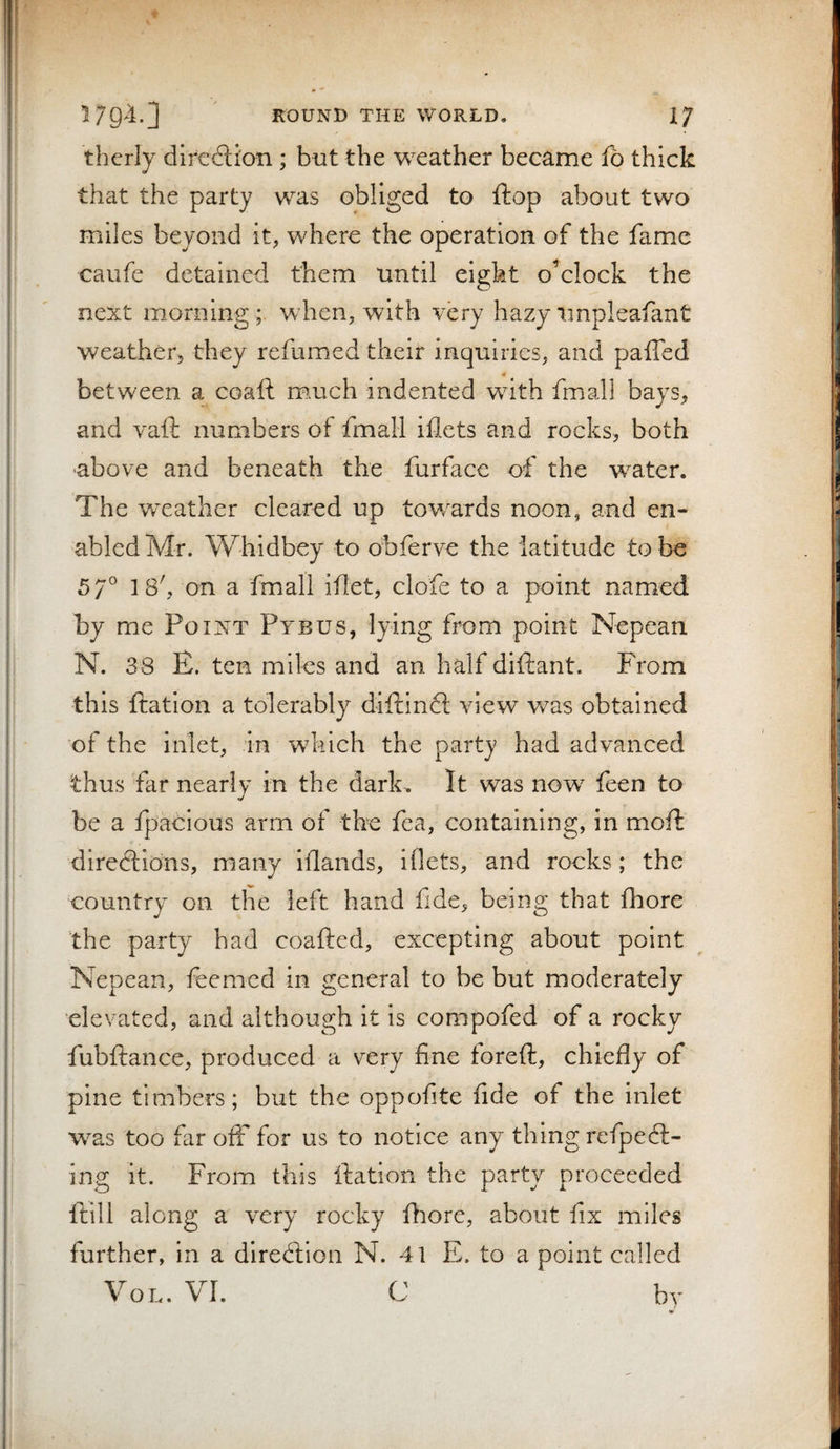 therly difcxSicm ; but the weather became fo thick that the party was obliged to flop about two miles beyond it, where the operation of the fame caufe detained them until eight oVlock the next morning;, when, with very hazy tinpleafant weather, they refumed their inquiries, and paffed 4 between a coaft much indented with fmall bays, and vaft numbers of fmall iflets and rocks, both above and beneath the furface of the water. The weather cleared up towards noon, and en¬ abled Mr. W'hidbey to ohferve the latitude to be 57° 18', on a fmall idet, clofe to a point named by me Point Pybus, lying from point Nepean N. 38 E. ten miles and an half diftant. From this ftation a tolerably diftinft view was obtained of the inlet, in which the party had advanced thus far nearly in the dark. It was now feen to be a fpacious arm of tbe fea, containing, in moil: directions, many Iflands, iflets, and rocks; the country on the left hand fide, being that fhore the party had coafted, excepting about point Nepean, feemcd in general to be but moderately elevated, and although it is compofed of a rocky fubftance, produced a very fine foreft, chiefly of pine timbers; but the oppofite fide of the inlet was too far off for us to notice any thing refpeCl¬ ing it. From this ftation the party proceeded ftill along a very rocky fhore, about fix miles further, in a direClion N. 41 E. to a point called VoL. VI. C by