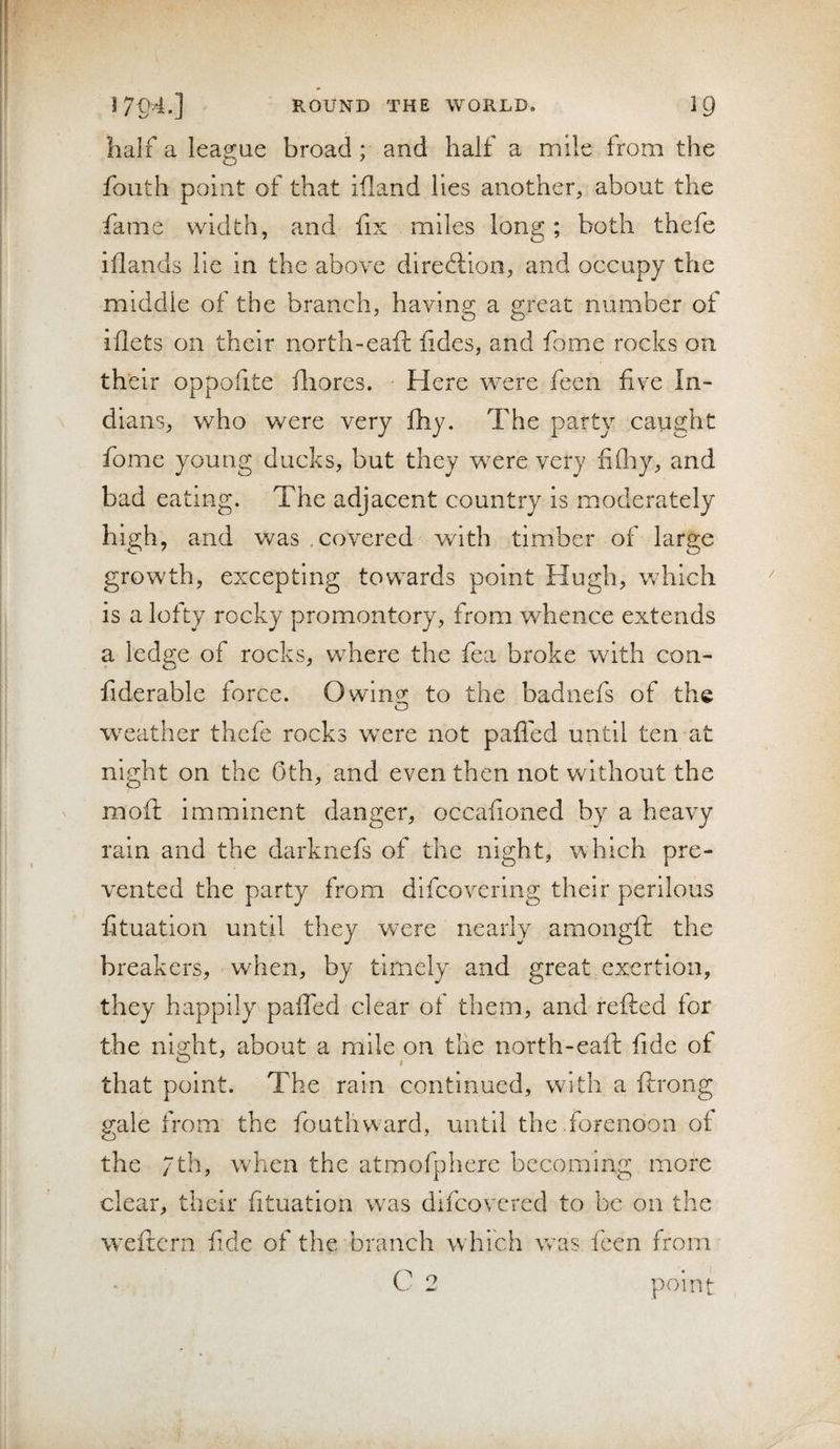 half a league broad; and half a mile from the fouth point of that idand lies another, about the fame width, and fix miles long; both thefe iflands lie in the above diredlion, and occupy the middle of the branch, having a great number of iflets on their north-eaft iides, and fome rocks on their oppofite fliores. Here were feen five In¬ dians, who were very fhy. The party caught fome young ducks, but they were very fifliy, and bad eating. The adjacent country is moderately high, and was covered Vv^ith timber of large growth, excepting towards point Hugh, which is a lofty rocky promontory, from whence extends a ledge of rocks, where the fea broke with con- fiderable force. Owing; to the badnefs of the w^eather thefe rocks were not pafied until ten at night on the 0th, and even then not without the moft imminent danger, occafioned by a heavy rain and the darknefs of the night, which pre¬ vented the party from difcovering their perilous fituation until they were nearly amongft the breakers, when, by timely and great exertion, they happily pafled clear of them, and refted for the night, about a mile on tlie north-eaft fide of that point. The rain continued, with a ftrong gale from the fouthward, until the forenoon of the /th, w'hen the atmofphere becoming more clear, their fituation was difeovered to be on the weftern fide of the branch w hich vras feen from C 2 point