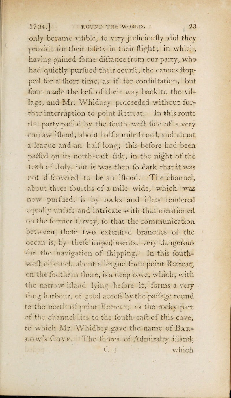 only became vifible, fo very judiclouily did they provide for their fafety in their flight; in which, having gained fonie diftance from our party, who had quietly purfued their courfe, the canoes ftop- ped for a’ihort time, as if for confultation, but foon made the beft of their way back to the vil¬ lage, and Mr, Whidbey proceeded without fur¬ ther interruption to point lletreat. In this route the party palled by the fouth^weil fide of a very narrow ifiand, about half a mile broad, and about a league and an half long; this before had been palled on its north-eait fide, in the night of the 1 8th of July, but it was then fo dark that it was not difeovered to be an ifiand. 'The channel, about three fourths of a mile, wide, which w^a.s now purfued, is by rocks and filets rendered equally unfate and intricate w^ith that mentioned on the former furvey, fo that the communication between thefc two extenfive branches of the ocean is, by thefe impediments, very dangerous for the navigation of fliipping. In this fouth- weft channel, about a league from point Retreat, on the fouthern fliore, is a deep cove, which, with the narrow ifiand lying before it, forms a very . fnug harbour, of good acccis by the paffage round to the north of point Retreat; as the rocky part of the channel lies to the ibuth-eaft of this cove, to which Mr. Whidbey gave the name of Bar- L O W S r ovE. The fhores of 7\dmiralty ifiand, C -i wdiich