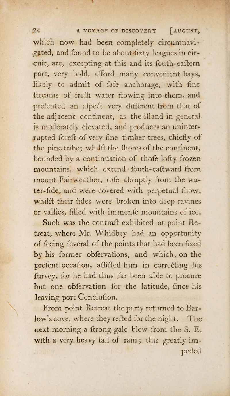 which now had been completely circumnavi¬ gated, and found to be about fixty leagues In cir¬ cuit, are, excepting at this and its fouth-eaftern part, very bold, afford many convenient bays, likely to admit of fafe anchorage, with fine ftiearns of frelli water flowing into them, and prefented an afpeft very different from that of the adjacent continent, as the ifland in general, is moderately elevated, and produces an uninter¬ rupted foreft of very fine timber trees, chiefly of the pine tribe; whllftthe fhores of the continent, bounded by a continuation of thofe lofty frozen mountains, which extend fouth-eaftward from mount Fair weather, rofe abruptly from the wa- ter-fide, and were covered with perpetual fnow, whilft their fides wxre broken into deep ravines or vallies, filled with immenfe mountains of ice. Such was the contraft exhibited at point Re¬ treat, where Mr. Whidbey had an opportunity of feeing feveral of the points that had been fixed by his former obfervations, and which, on the prefent occafion, affifted him in corredling his furvey, for he had thus far been able to procure but one obfervation for the latitude, fince his leaving port Conclufion. From point Retreat the party returned to Bar¬ low’s cove, where they refted for the night. The next morning a ftrong gale blew from the S. E. with a very heavy fall of rain; this greatly im¬ peded