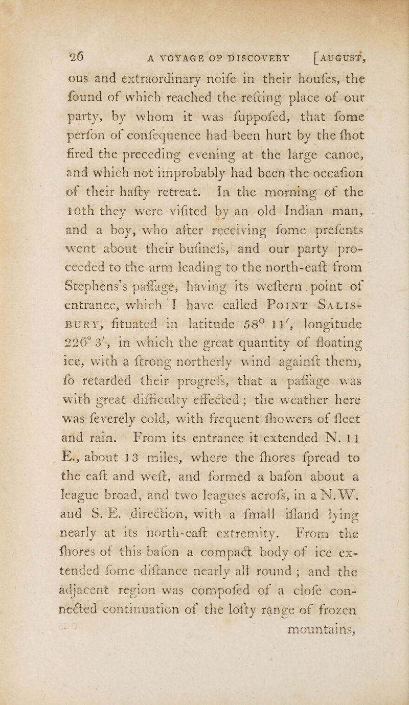 ous and extraordinary noife in their houfes, the found of which reached the refting place of our party, by whom it was fuppofcd, that fomc perfon of confequence had been hurt by the fiiot fired the preceding evening at the large canoe, and which not improbably had been the occafion ot their hafty retreat. In the morning of the 10th they were vifited by an old Indian man, and a boy, wdio after receiving fome prefcnts went about their bufincfs, and our party pro- ceedcd to the arm leading to the north-eaft from Stephens’s pailage, having its wxftern . point of entrance, which I have called Point Salis¬ bury, fituated in latitude 58^ iP, longitude 22('f 3^, in which the great quantity of floating ice, with a ftrong northerly wind againft them, fo retarded their progrefs, that a paffage was with great difficulty effedlc’d ; the w'eather here w^as fevcrely cold, vrith frequent fliow^ers of fleet and rain. From its entrance it extended N. 11 E., about ] 3 miles, where the fhores fpread to the eaft and wwft, and formed a bafon about a league broad, and two leagues acrofs, in aN.W. and S. E. direction, with a fmall ifland lying nearly at its north-eaft extremity. From the fnores of this bafon a compact body of ice ex¬ tended fome diftance nearly all round ; and the adj acent region wxis compofed of a clofe con- nedled coiitmiiatiGn of the lofty range of frozen ' ' mountains.