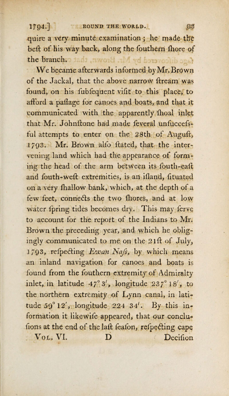 quire a very minute examination ; he' made the beft of his way back, along the fouthern fhore of the branch. We became afterwards informed by Mr. Brown of the Jackal, that the above narrow ftream was found, on his fubfequent vifit to this place,' to afford a pallage for canoes and boats, and that it communicated with the apparently flioal inlet that Mr. Johnftone had made feveral unfuccefs^ ful attempts to , enter on the 28th of Auguft, 1793. Mr. Brown alfo ftated, that the inter- veiling land which had the appearance of form^ ing the head of the arm between its fouth-eafl and fouth-weft extremities, is an ifland, fituated on a very (hallow bank, which, at the depth of a few feet, connedls the two fhores, and at low water fpring tides becomes dry. This may ferve to account for the report of the Indians to Mr. Brown the preceding year,'and which he oblig¬ ingly communicated to me on the 2lft of July, 3793, refpecSing Ewait Najs, by which means an inland navigation for canoes and boats is found from the fouthern extremity of Admiralty inlet, in latitude 47° 3^ longitude 23/° 18', to the northern extremity of Lynn canal, in lati¬ tude 59° 12', longitude 224 34'. By this in¬ formation it likewife appeared, that our concla- fions at the end of the lafl: feafon, refpefting cape VoL. VI. D Decifion