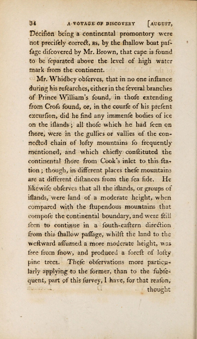 Dccifion being a continental promontory were not precifely correct, as, by the fhallow boat paf- fage difeovered by Mr. Brown, that cape is found &gt; to be feparated above the level of high w^ater mark from the continent. Mr. Whidbey obferves, that in no one inftance during his refearohes, either in the fereral branches of Prince William’s found, in thofe extending from Crofs found, or, in the courfe of his prefent cxcurflon, did he find any immenfe bodies of ice on the iflands; all thofe which he had feen on fhore, were in the gullies or vallles of the eon- nedled chain of lofty mountains fo frequently mentioned, and which chiefly conftituted the continental fhore from C&lt;x&gt;k’s inlet to this fta-r tion; though, in different places thefe mountains are at different dillances from the fea fide. He like wife obferves that all the iflands, or groups of iflands, were land of a moderate height, when compared with the ftupendous mountains that Gompofe the continental boundary, and were ftlll feen to continue in a fouth-eaftern direilion a from this- fhallow paffage, whilft the land to the weft ward affumed a more moderate height, was free from fnow% and produced a foreft of lofty pine trees. Thefo obfervations more parties* larly applying to the former, than to the fubfe-^ quent, part of this furvey, I have, for that reafon. thought