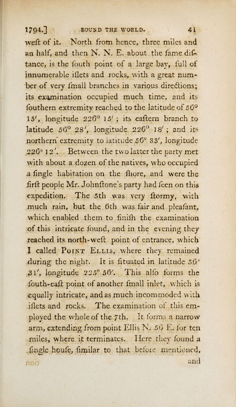 weft of it. North from hence, three miles and an half, and then N. N. E. about the fame diC' tance, is the fouth point of a large bay, full of innumerable iflets and rocks, with a great num¬ ber of very fmall branches in various diredlions; its examination occupied much time, and its Ibuthern extremity reached to the latitude of 50^ 15', longitude 226^ 15' ; its eaftern branch to latitude 56^ 28^, longitude 220^^ 18^; and its northern extremity to latitude 50° 33', longitude 220'=* ] 2', Between the two latter the party met w’ith about a dozen of the natives, who occupied a fingle habitation on the fliore, and were the firfi: people Mr. Johnftone’s party had feen on this expedition. The 5th w’as very ftormy, with much rain, but the 0th was fair and picafant, which enabled them to finiih the examination of this intricate found, and in the evening they reached its north-weft point of entrance, which I called Point Ellis, where they remained during the night. It is fituated in latitude 50' 31', longitude 225° 50^. This alfo forms the fouth-eaft point of another fmall inlet, w^hich is equally Intricate, and as much incommoded with, iflets and rocks. The examination of this em¬ ployed the whole of the 7th. It forms a narrow arm, extending from point Ellis N. 50 E, lor ten miles, where It terminates. Here they found a Tingle houfe, fimilar to that bcfoic mentioned, and