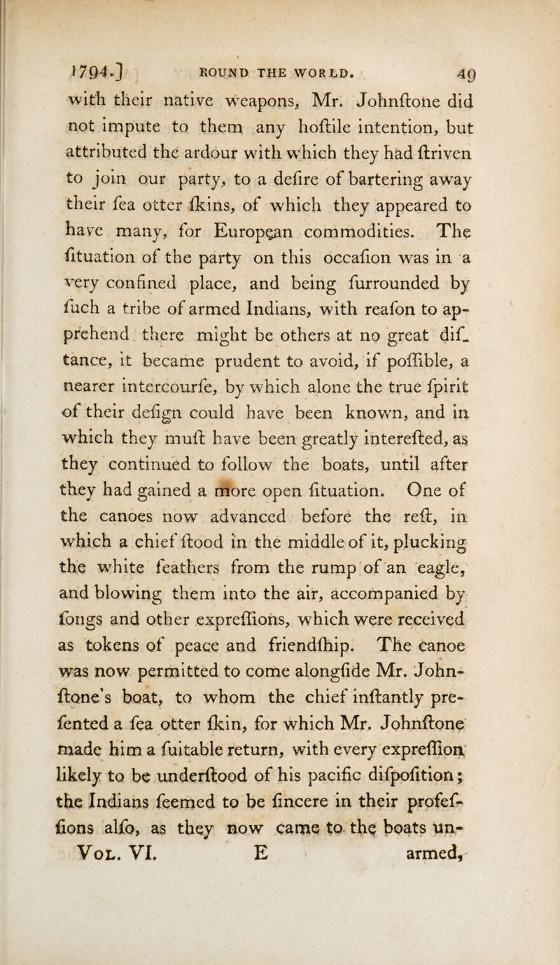 I I7Q4.] ROUND THE WORLD. 40 ■with their native w^eapons, Mr. Johriftoiie did not impute to them any hoftile intention, but attributed the ardour with w'hich they had ftriven to join our party , to a defire of bartering away their fea otter fkins, of which they appeared to have many, for European commodities. The fituation of the party on this occafion was in a very confined place, and being furrounded by fuch a tribe of armed Indians, with reafon to ap¬ prehend _ there might be others at no great dif. tance, it became prudent to avoid, if poffible, a nearer intercourfe, by which alone the true fpirit of their deiign could have been known, and in which they mufl have been greatly interefted, as they continued to follow the boats, until after they had gained a more open lituation. One of the canoes now advanced before the reft, in which a chief ftood in the middle of it, plucking the white feathers from the rump of an eagle, and blowing them into the air, accompanied by fongs and other expreffiohs, which were received as tokens of peace and friendfhip. The canoe was now permitted to come alongfide Mr. John- ftone’s boat, to whom the chief inftantly pre* fented a fea otter fkin, for which Mr. Johnftone made him a fuitable return, with every expreffioa* likely to be underftood of his pacific difpofition; the Indians feemed to be fincere in their profef- fions alfo, as they now canae to. th^ boats tin- VoL. VI. E armed,