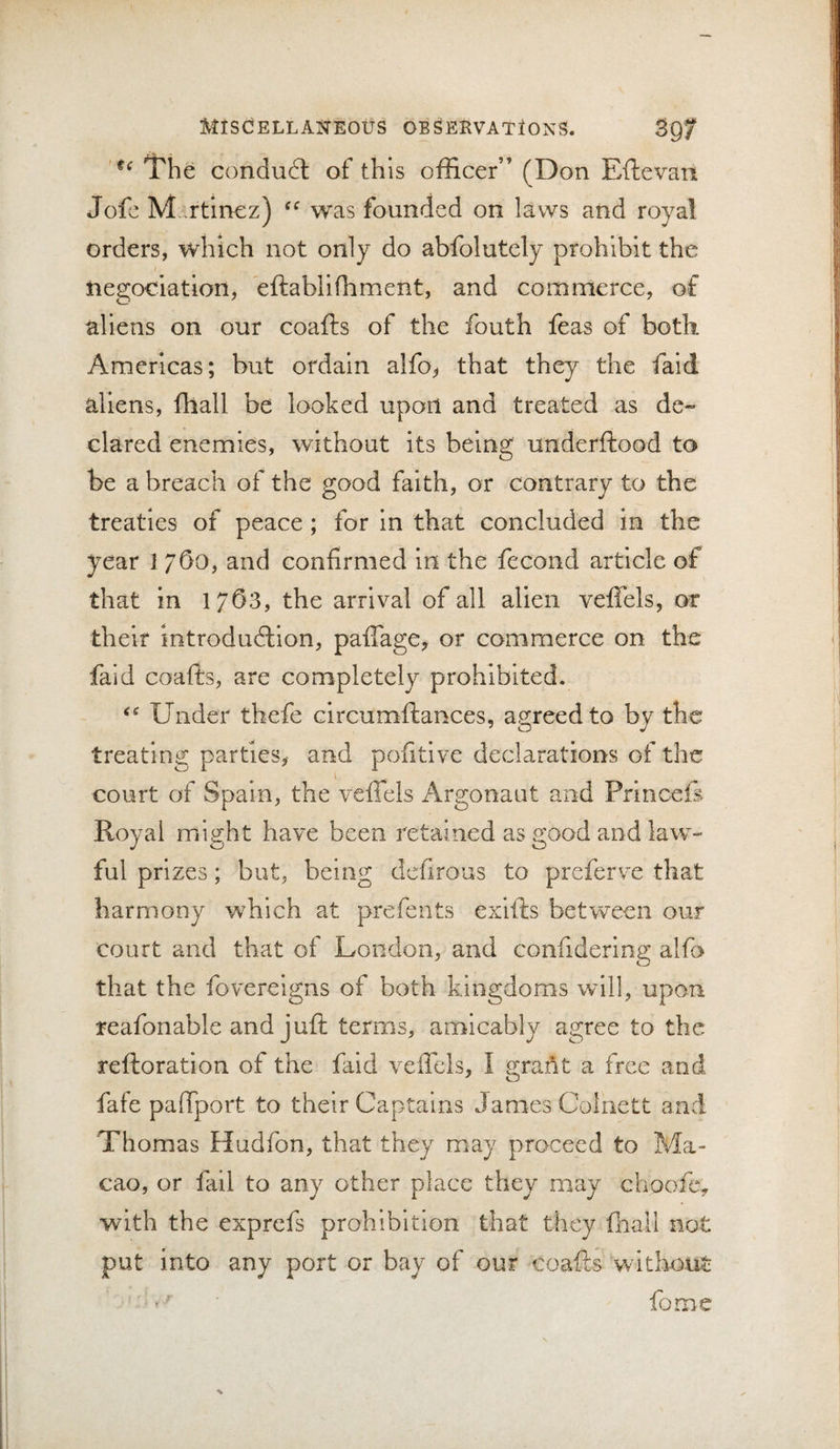 The conduct of this officer” (Don Eftevan Jofc Martinez) was founded on laws and royal orders, which not only do abfolutely prohibit the tiegociation, eftabliffiment, and commerce, of aliens on our coafts of the fouth feas of both Americas; but ordain alfo^ that they the faid aliens, fhall be looked upon and treated as de¬ clared enemies, without its being underftood to be a breach of the good faith, or contrary to the treaties of peace; for in that concluded in the year 1760, and confirmed in the fecond article of that in 1/63, the arrival of all alien veffels, or their introduction, pafTage, or commerce on the faid coafts, are completely prohibited. Under thefe circumftances, agreed to by the treating parties, and pofitive declarations of the court of Spain, the veffels Argonaut and Prlnceff Royal might have been retained as good and law¬ ful prizes; but, being defirous to preferve that harmony which at prefents exifts betwxeii our court and that of London, and confidering alfo that the fovereigns of both kingdoms will, upon reafonable and juft terms, amicably agree to the reftoration of the faid veffels, I grartt a free and fafe paffport to their Captains James Colnett and Thomas Hudfon, that they may proceed to Ma¬ cao, or fill to any other place they may choofc, with the exprefs prohibition that they fliail not put into any port or bay of our coafts without fome