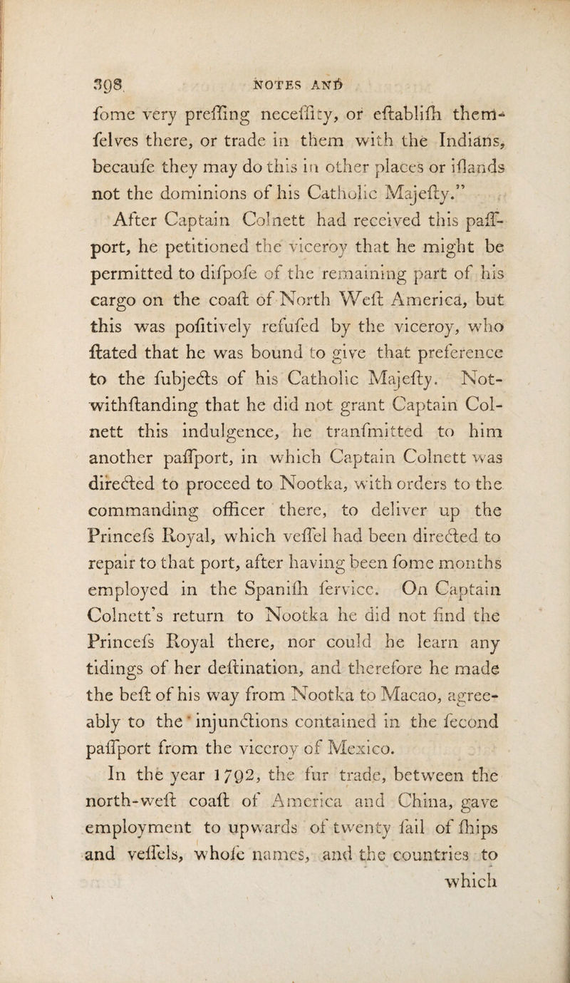 i^OTES AN15 -598, fomc very preffing neceffity, or eftablifh therti-^ felves there, or trade in them with the Indians, becaufe they may do this ifi other places or iflands not the dominions of his Catholic Majefty.” After Captain Colnett had received this pafT- port, he petitioned the viceroy that he might be permitted to difpofe of the remaining part of his cargo on the coaft of North Weft America, but this was pohtively refufed by the viceroy, who ftated that he was bound to give that preference to the fubjedls of his Catholic Majefty. Not- withftanding that he did not grant Captain Col¬ nett this indulgence, he tranfmitted to him another paiTport, in which Captain Colnett v/as directed to proceed to Nootka, with orders to the commanding officer there, to deliver up the Princefs Royal, which veflel had been directed to repair to that port, after having been fome months employed in the Spanifh fervlce. On Captain Colnett’s return to Nootka he did not find the Princefs Royal there, nor could he learn any tidings of her deftlnation, and therefore he made the beft of his way from Nootka to Macao, agree¬ ably to the ■ injundlions contained in the fecond paffport from the viceroy of Mexico. In the year 1 792, the fur trade, between the north-weft coaft of i\merica and China, gave employment to upwards of twenty fail of fhips and velfels, whofe names, and the countries to which