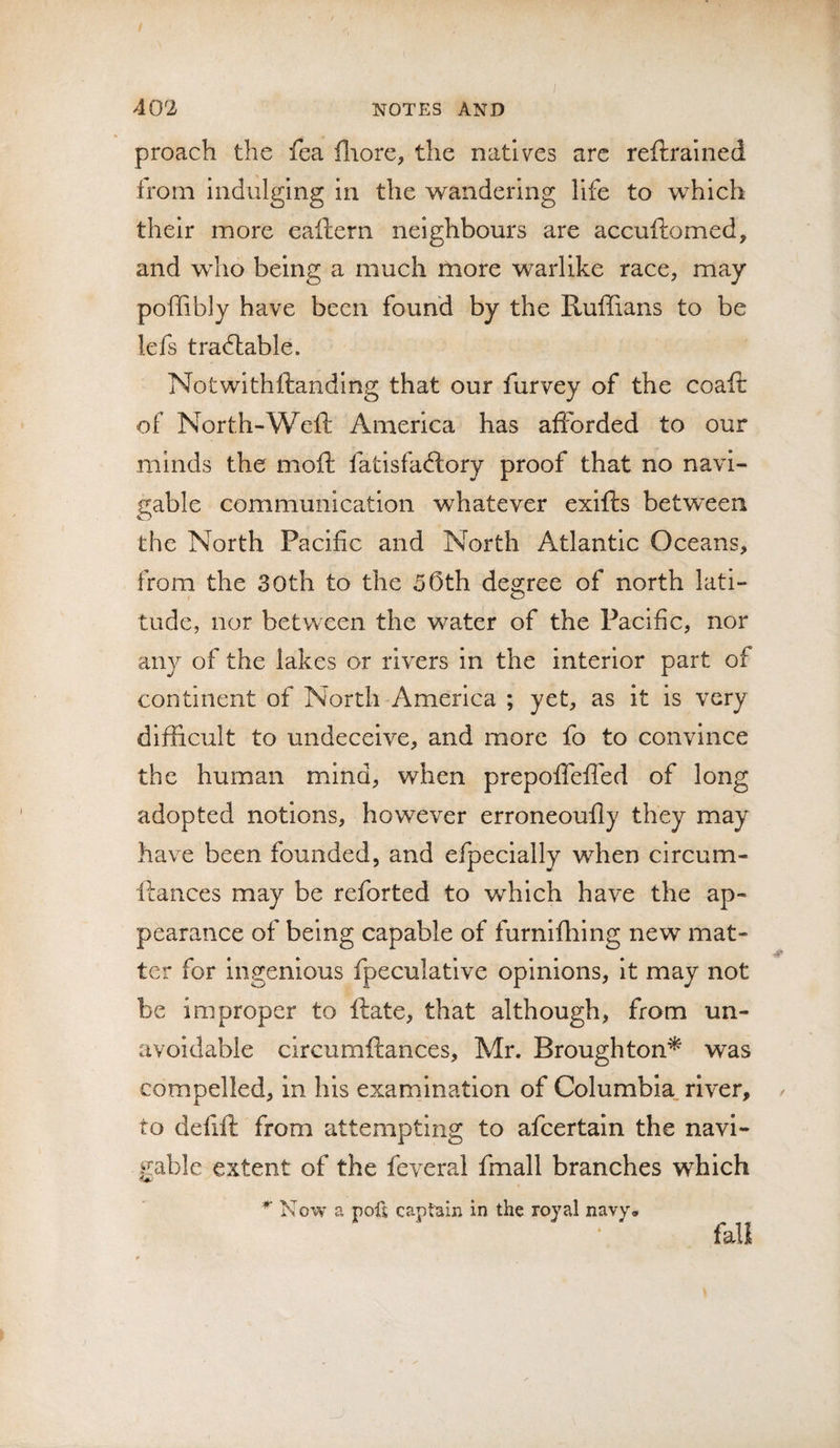 proach the fea fliore, the natives arc reftrained from indulging in the wandering life to which their more eaftern neighbours are accuftomed, and who being a much more warlike race, may poffibly have been found by the Ruffians to be lefs tradlable. Notwithftanding that our furvey of the coaft of North-Weft America has afforded to our minds the moft fatisfadlory proof that no navi¬ gable communication whatever exifts betwxen the North Pacific and North Atlantic Oceans, from the 30th to the 55th degree of north lati¬ tude, nor between the water of the Pacific, nor any of the lakes or rivers in the interior part of continent of North America ; yet, as it is very difficult to undeceive, and more fo to convince the human mind, when prepoffeffed of long adopted notions, however erroneoufty they may have been founded, and efpecially when circum- ftances may be reforted to which have the ap¬ pearance of being capable of furnifhing new mat- ter for ingenious fpeculative opinions. It may not be improper to ftate, that although, from un¬ avoidable circumftances, Mr. Broughton^ was compelled, in his examination of Columbia, river, / to defift from attempting to afeertain the navi¬ gable extent of the feveral fmall branches which *■ Now a pofj captain in the royal navy. fall