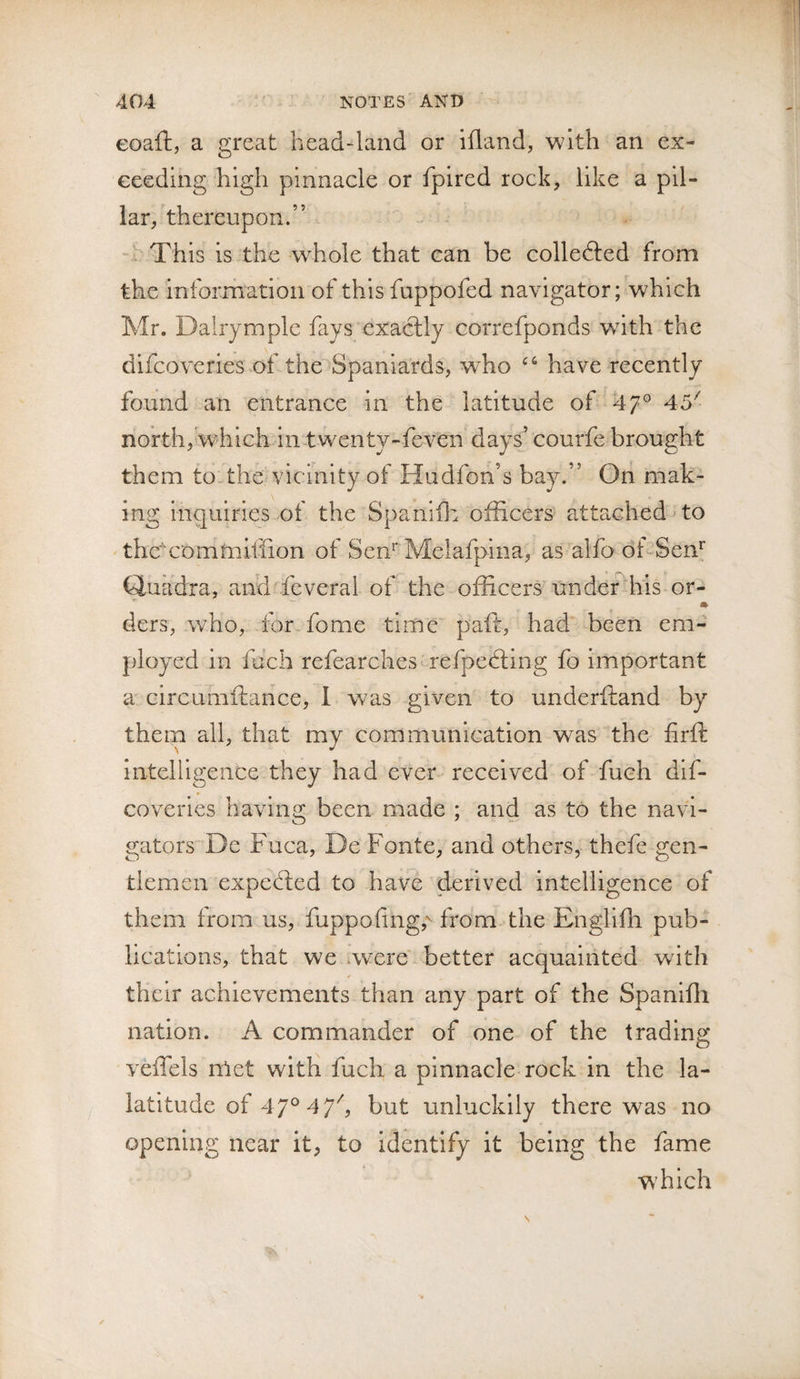 eoaft, a great head-land or ifland, with an ex¬ ceeding high pinnacle or fpired rock, like a pil¬ lar, thereupon.” - V This is the whole that can be colledled from the information of thisfuppofed navigator; which Mr. Dairympie fays exactly correfponds with the difeoveries of the Spaniards, w^ho have recently found an entrance in the latitude of 47° 45^ north, which in twenty-feven days’ courfe brought them to the vicinity of Hudfon’s bay.” On mak¬ ing inquiries .of the Spanifl:i officers attached'to the'xommillion of Sen'* Melafpina, as alfo dhSem Quadra, and feveral of the officers undef his or- m ders, who, for fome time paft, had been em¬ ployed in fich refearches^ refpedling fo important a circumftance, 1 was given to underftand by them all, that my communication was the firft Intelilgence they had ever received of fuch dif¬ eoveries having been made ; and as to the navi¬ gators De Fuca, De Fonte, and others, thefe gen¬ tlemen expected to have derived intelligence of them from us, ffippofing,^ from the Engllfh pub¬ lications, that we .were better acquainted with their achievements than any part of the Spanifli nation. A commander of one of the trading veffels met wltli fuch a pinnacle rock in the la- latltude of 47° 4 7^ but unluckily there was no opening near it, to Identify it being the fame W’hich s