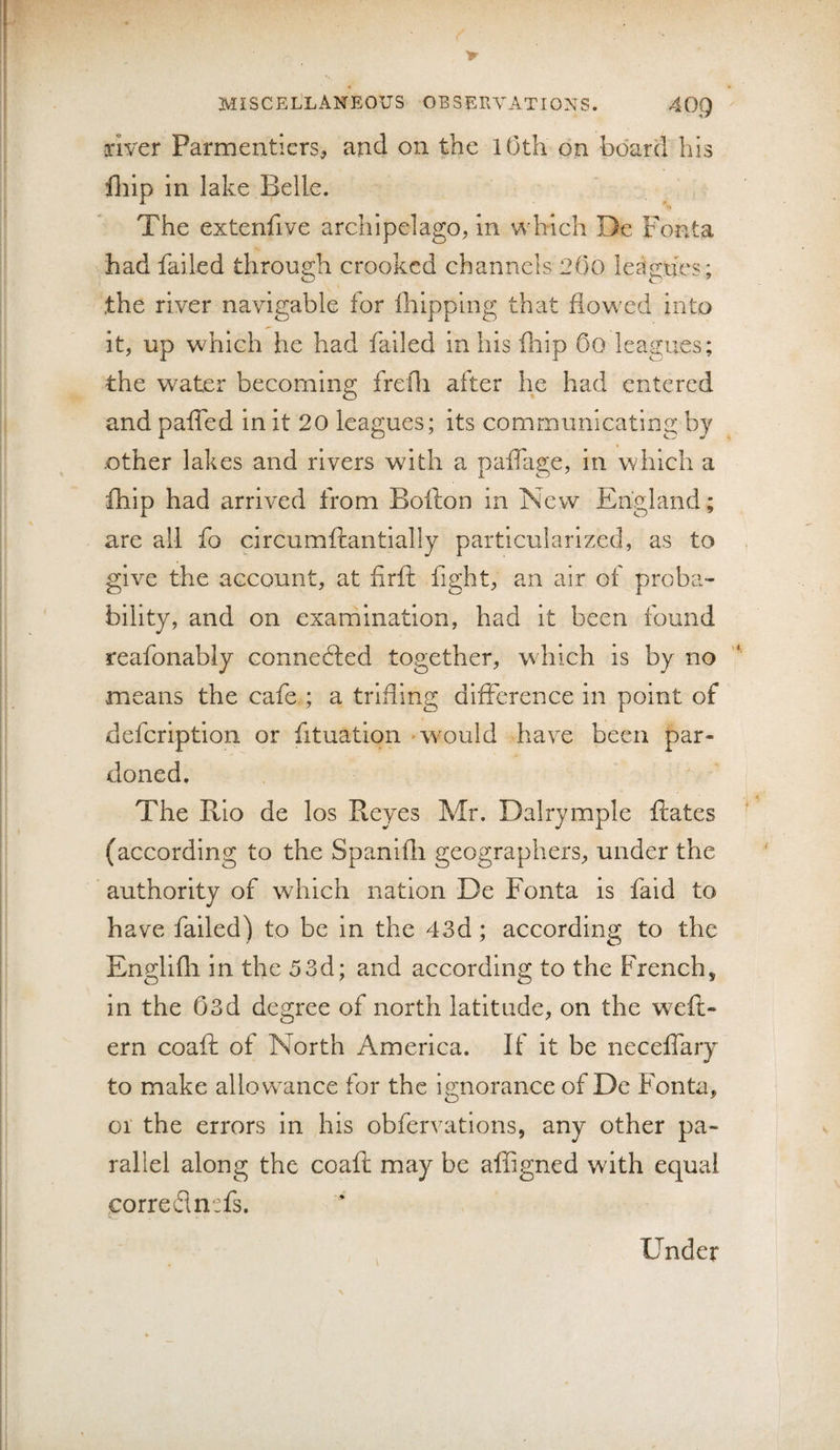 river Parmentiers^ and on the lOth on board his lliip in lake Belle. The extenfive archipelago, In which De Foata had failed through crooked channels 2()0 leagues; the river navigable for Ihipplng that flowed into it, up which he had failed in his fhip Oo leagues; the water becoming frefli after he had entered and paffed in it 20 leagues; its communicating by other lakes and rivers with a pafllige, in which a fhip had arrived from Bofton in New England; are all fo circumftantially particularized, as to give the account, at firft fight, an air of proba¬ bility, and on examination, had it been found reafonably connedled together, which is by no means the cafe.; a trifling difference in point of defeription or fituation wvould have been par¬ doned. The Rio de los Reyes Mr. Dairymple Rates (according to the Spanifli geographers, under the authority of which nation De Fonta is faid to have failed) to be in the 43d; according to the Englifli in the 53d; and according to the French, in the 03d degree of north latitude, on the wefl- ern coaft of North America. If it be neceffary to make allowance for the imorance of De Fonta, 01 the errors in his obfervatlons, any other pa¬ rallel along the coaft may be affigned with equal correflntfs. Under