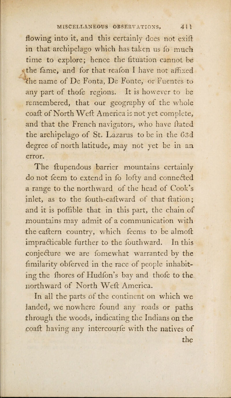 flowing into It, and this certainly does not exift in that archipelago which has taken us fo much time to explore; hence the fituation cannot be sthe fame, and for that reafon I have not affixed the name of De Fonta, De Fonte, or Fuentes to any part of thofe regions. It is however to be remembered, that our geography of the whole coaft of North Weft America is not yet complete, and that the French navigators, who have ftated the archipelago of St. Lazarus to be in the 03d degree of north latitude, may not yet be in an error. I The ftupendous barrier mountains certainly do not feem to extend in fo lofty and connebled a range to the northw^ard of the head of Cook’s inlet, as to the fouth-eaftward ol that ftation; and it is poffible that in this part, the chain of mountains may admit of a communication with the eaftern country, which feems to be almoft imprablicable further to the fouthward. In this conjeblure we are fomewhat warranted by the fimilarity obferved in the race of people inhabit¬ ing the ihores of Hudfon’s bay and thofe to the northward of North Weft America. In all the parts of the continent on which we landed, we nowhere found any roads or paths through the woods. Indicating the Indians on the coaft having any intercourfe with the natives of the