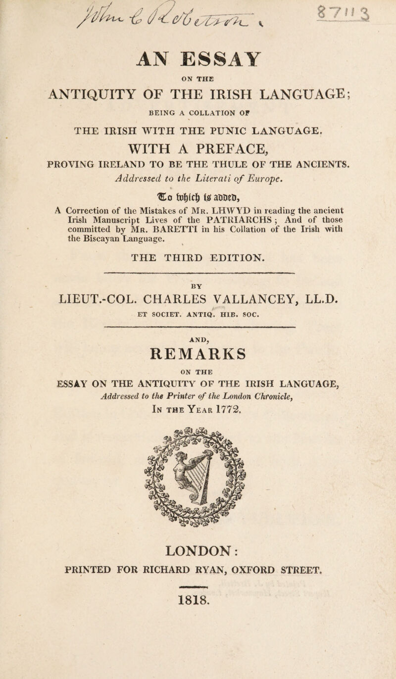 6/S'L-, V 71 AN ESSAY ON THE ANTIQUITY OF THE IRISH LANGUAGE; BEING A COLLATION OF * THE IRISH WITH THE PUNIC LANGUAGE, WITH A PREFACE, PROVING IRELAND TO BE THE THULE OF THE ANCIENTS. Addressed to the Literati of Europe. 'Eo fofjicl; i# arisen, A Correction of the Mistakes of Mr. LHWYD in reading the ancient Irish Manuscript Lives of the PATRIARCHS ; And of those committed by Mr. BARETTI in his Collation of the Irish with the Biscayan Language. THE THIRD EDITION. BY LIEUT.-COL. CHARLES VALLANCEY, LL.D. ET SOCIET. ANTIQ. HIB. SOC. AND, REMARKS ON THE ESSAY ON THE ANTIQUITY OF THE IRISH LANGUAGE, Addressed to the Printer of the London Chronicle, In the Year 1772, LONDON: PRINTED FOR RICHARD RYAN, OXFORD STREET, 1818.