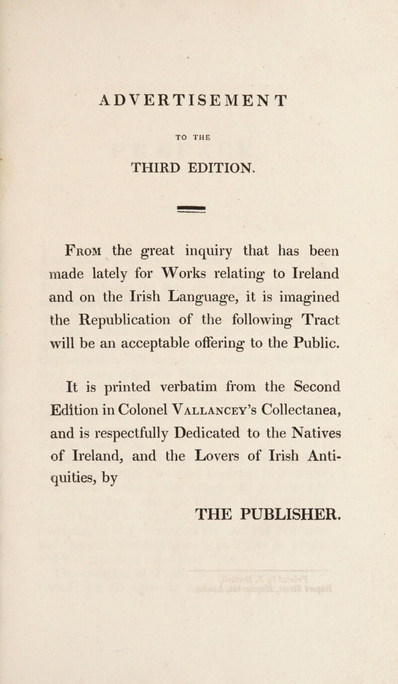 ADVERTISEMENT TO THE THIRD EDITION, From the great inquiry that has been made lately for Works relating to Ireland and on the Irish Language, it is imagined the Republication of the following Tract will be an acceptable offering to the Public. It is printed verbatim from the Second Edition in Colonel Vallancey’s Collectanea, and is respectfully Dedicated to the Natives of Ireland, and the Lovers of Irish Anti¬ quities, by THE PUBLISHER.