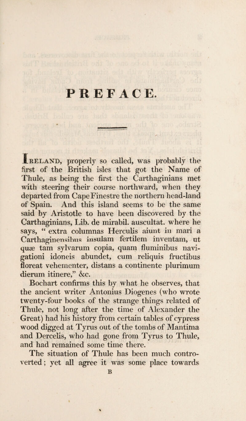 PREF A C E. ireland, properly so called, was probably the first of the British isles that got the Name of Thule, as being the first the Carthaginians met with steering their course northward, when they departed from CapeFinestre the northern head-land of Spain. And this island seems to be the same said by Aristotle to have been discovered by the Carthaginians, Lib. de mirabil. auscultat. where he says, 44 extra columnas Herculis aiunt in mari a Carthaginensibns insulam fertilem inventam, ut quae tarn sylvarum copia, quam fluminibus navi- gationi idoneis abundet, cum reliquis fructibus floreat vehementer, distans a continente plurimum dierum itinere,” &c. Bochart confirms this by what he observes, that the ancient writer Antonius Diogenes (who wrote twenty-four books of the strange things related of Thule, not long after the time of Alexander the Great) had his history from certain tables of cypress wood digged at Tyrus out of the tombs of Mantima and Dercelis, who had gone from Tyrus to Thule, and had remained some time there. The situation of Thule has been much contro¬ verted ; yet all agree it was some place towards B \