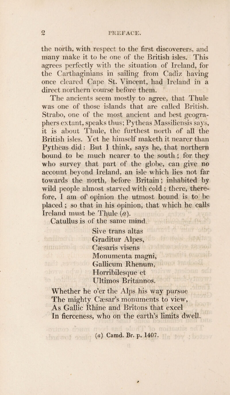 the north, with respect to the first discoverers, and many make it to he one of the British isles. This agrees perfectly with the situation of Ireland, for the Carthaginians in sailing from Cadiz having once cleared Cape St. Vincent, had Ireland in a direct northern course before them. The ancients seem mostly to agree, that Thule was one of those islands that are called British. Strabo, one of the most ancient and best geogra¬ phers extant, speaks thus; Pytheas Massiliensis says, it is about Thule, the furthest north of all the British isles. Yet he himself maketh it nearer than Pytheas did: But I think, says he, that northern bound to be much nearer to the south ; for they who survey that part of the globe, can give no account beyond Ireland, an isle which lies not far towards the north, before Britain; inhabited by wild people almost starved with cold ; there, there¬ fore, I am of opinion the utmost bound is to be placed; so that in his opinion, that which he calls Ireland must be Thule (a). Catullus is of the same mind. Sive trans altas Graditur Alpes, Cae saris visens Monumenta magni, Gallicum Rhenum, Horribilesque et Ultimos Britannos. Whether he o’er the Alps his way pursue The mighty Caesar’s monuments to view. As Gallic Rhine and Britons that excel In fierceness, who on the earth’s limits dwell. (a) Camd. Br. p. 1407.