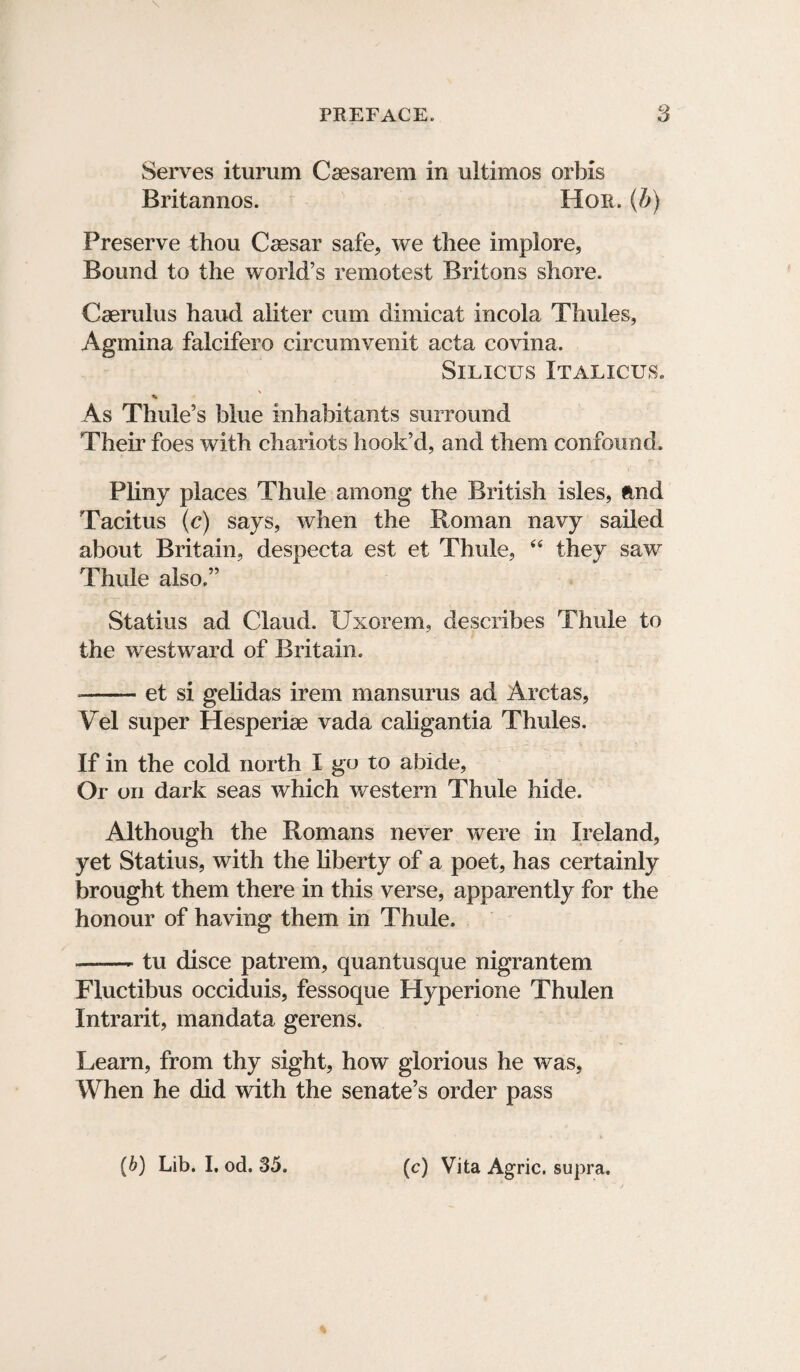 Serves iturum Csesarem in ultimos orbis Britannos. Hon. (b) Preserve thou Caesar safe, we thee implore, Bound to the world’s remotest Britons shore. Caerulus hand aiiter cum dimicat incola Thules, Agmina falcifero circumvenit acta covina. SlLICUS ITALICUS. * As Thule’s blue inhabitants surround Their foes with chariots hook’d, and them confound. Pliny places Thule among the British isles, and Tacitus (c) says, when the Roman navy sailed about Britain, despecta est et Thule, “ they saw Thule also.” Statius ad Claud. XJxorem, describes Thule to the westward of Britain. --et si gelidas irem mansurus ad Arctas, Vel super Hesperiae vada caligantia Thules. If in the cold north I go to abide, Or on dark seas which western Thule hide. Although the Romans never were in Ireland, yet Statius, with the liberty of a poet, has certainly brought them there in this verse, apparently for the honour of having them in Thule. --tu disce patrem, quantusque nigrantem Fluctibus occiduis, fessoque Hyperione Thulen Intrarit, mandata gerens. Learn, from thy sight, how glorious he was, When he did with the senate’s order pass