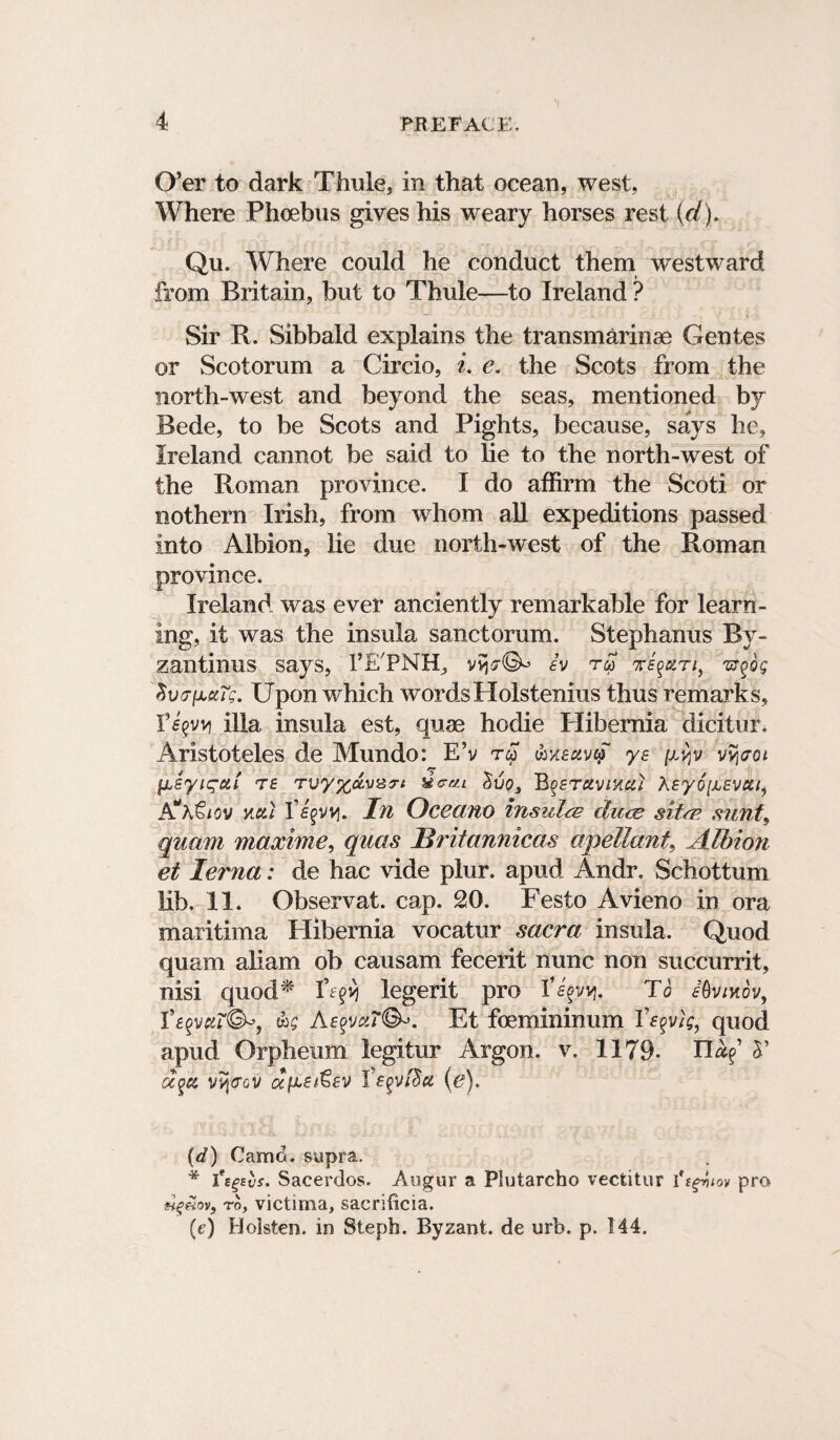 O’er to dark Thule, in that ocean, west, Where Phoebus gives his weary horses rest (d). Qu. Where could he conduct them westward from Britain, but to Thule—to Ireland ? Sir R. Sibbald explains the transmarinae Gentes or Scotorum a Circio, i. e. the Scots from the north-west and beyond the seas, mentioned by Bede, to be Scots and Pights, because, says he, Ireland cannot be said to lie to the north-west of the Roman province. I do affirm the Scoti or nothern Irish, from whom all expeditions passed into Albion, lie due north-west of the Roman province. Ireland was ever anciently remarkable for learn¬ ing, it was the insula sanctorum. Stephanus By- zantinus says, I’E'PNH, h tm ke$uti, ^dg Svo-fJbxTg. Upon which wordsHolstenius thus remarks, F^vv) ilia insula est, quse hodie Hibernia dicitur. Aristoteles de Mundo: E’v tw (hxeuvcf ye vy^oi $j,syicgui te Tuy%avB:r* uc-m Svo3 Bqetuvmui Xeyo^svca, yuI Vs^vvi. In Occam insulae duce sitm sunt, quam maxhne, quas Hritannicas apellant, Albion et lerna: de hac vide plur. apud Andr. Schottum Mb. II. Observat. cap. 20. Festo Avieno in ora maritima Hibernia vocatur sacra insula. Quod quam aliam ob causam fecerit nunc non succurrit, nisi quod^ Ve^vi legerit pro F^vvj. To eQvikov, I’^vgr©^, &g A£?vu7<&>. Et foemininum iV^v/'c, quod apud Orpheum legitur Argon, v. 1179- n^’ T oc$u vv\t?QV a/xe/€fv Veqvfltet (e). (d) Camd. supra. * i'e^evs. Sacerdos. Augur a Piutarcho vectitur 1%pnov pro Hg£ov, to, victima, sacrificia. (e) Holsten. in Steph. Byzant. de urb. p. 144.