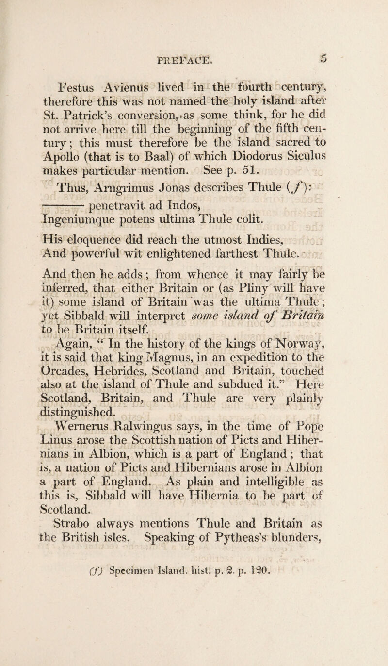 Festus Avienus lived in the fourth century, therefore this was not named the holy island after St. Patrick’s conversion, ms some think, for he did not arrive here till the beginning of the fifth cen¬ tury ; this must therefore be the island sacred to Apollo (that is to Baal) of which Diodorus Siculus makes particular mention. See p. 51. Thus, Arngrimus Jonas describes Thule (f)* -penetravit ad Indos* Ingeniumque potens ultima Thule colit. His eloquence did reach the utmost Indies, And powerful wit enlightened farthest Thule. And then he adds; from whence it may fairly be inferred, that either Britain or (as Pliny will have it) some island of Britain was the ultima Thule; yet Sibbald will interpret some island of Britain to be Britain itself. Again, 44 In the history of the kings of Norway, it is said that king Magnus, in an expedition to the Orcades, Hebrides, Scotland and Britain, touched also at the island of Thule and subdued it.” Here Scotland, Britain, and Thule are very plainly distinguished. Wernerus Ralwingus says, in the time of Pope Linus arose the Scottish nation of Piets and Hiber¬ nians in Albion, which is a part of England; that is, a nation of Piets and Hibernians arose in Albion a part of England. As plain and intelligible as this is, Sibbald will have Hibernia to be part of Scotland. Strabo always mentions Thule and Britain as the British isles. Speaking of Pytheas’s blunders, (f) Specimen Island, hist. p. 2. p. 120.