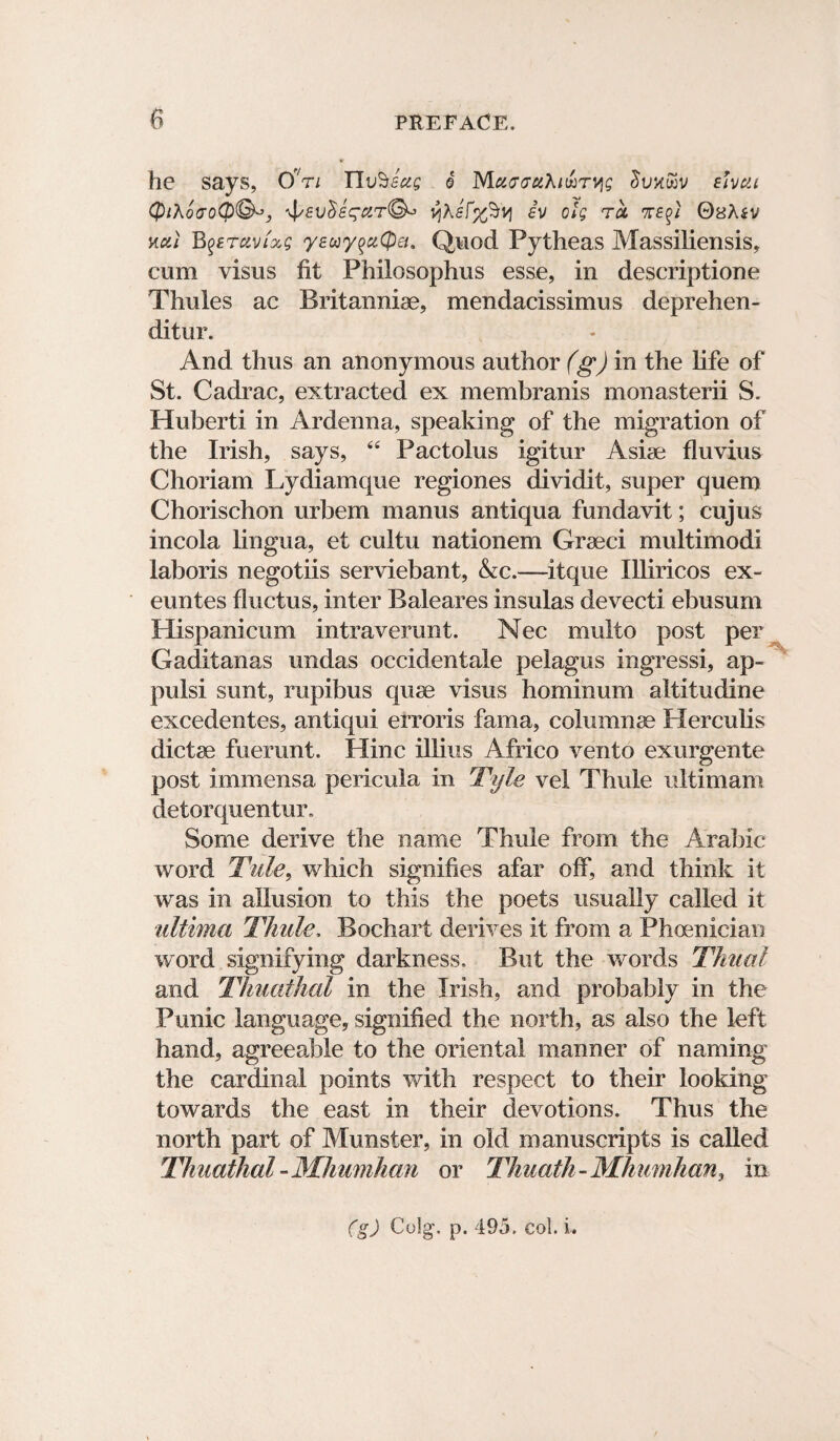 he says, Ori HlvSeug e Maa^uXi^T^g fUcii QiXoaoQ®^, yXsf%%vi iv olg tu 7T£$i QsXiv %ai B$>£TavLxg yeuy%ci(pei. Quod Pytheas Massiliensis, cum visus fit Philosophus esse, in descriptione Thules ac Britanniae, mendacissimus deprehen - ditur. And thus an anonymous author (g) in the life of St. Cadrac, extracted ex membranis monasterii S. Huberti in Ardenna, speaking of the migration of the Irish, says, “ Pactolus igitur Asiae fluvius Choriam Lydiamque regiones dividit, super quern Chorischon urbem manus antiqua fundavit; cujus incola lingua, et cultu nationem Graeci multimodi laboris negotiis serviebant, Ac.—itque Illiricos ex- euntes fluctus, inter Baleares insulas devecti ebusum Hispanicum intraverunt. Nec multo post per Gaditanas undas occidentale pelagus ingressi, ap- pulsi sunt, rupibus quae visus hominum altitudine excedentes, antiqui erroris fama, columnae Herculis dictae fuerunt. Hinc illius Africo vento exurgente post immensa pericula in Tyle vel Thule ultimam detorquentur. Some derive the name Thule from the Arabic word Tide, which signifies afar off, and think it was in allusion to this the poets usually called it ultima Thule, Bochart derives it from a Phoenician word signifying darkness. But the words Thu a l and Thuathal in the Irish, and probably in the Punic language, signified the north, as also the left hand, agreeable to the oriental manner of naming the cardinal points with respect to their looking towards the east in their devotions. Thus the north part of Munster, in old manuscripts is called Thuathal -Mhumhan or Thuatfi - Mhumhan, in (g) Colg\ p. 495. col. i.
