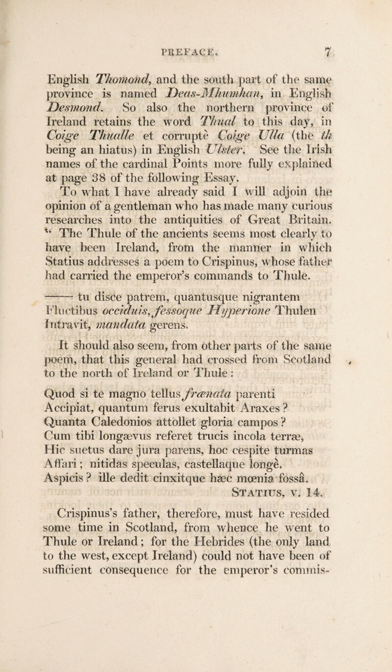 English Thomond, and the south part of the same province is named Deas-Mhumhan, in English Desmond. So also the northern province of Ireland retains the word Thual to this day, in Coige Thualle et corrupte Coige Ulla (the th being an hiatus) in English Ulster. See the Irish names of the cardinal Points more fully explained at page 38 of the following Essay. To what I have already said I will adjoin the opinion of a gentleman who has made many curious researches into the antiquities of Great Britain. u The Thule of the ancients seems most clearly to have been Ireland, from the manner in which Statius addresses a poem to Crispinus, whose father had carried the emperor’s commands to Thule. —— tu disce patrem, quantusque nigrantem Fluetibus occiduis, Jessoque Hyperione Thulen Iniravit, mcmdata gerens. It should also seem, from other parts of the same poem, that this general had crossed from Scotland to the north of Ireland or Thule : Quod si te magno tellus frmnaia parent! A ccipiat, quantum ferus exultabit Araxes ? Quanta Caledonios attollet gloria campos ? Cum tibi longsevus referet trucis incola terra?, Hie suetus dare jura parens, hoc cespite turmas Allan ; nitidas speculas, castellaque longe* Aspicis? ille dedit cinxitque hsec moenia fossa. Statius, y. 14. Crispinus’s father, therefore, must have resided some time in Scotland, from whence he went to Thule or Ireland; for the Hebrides (the only land to the west, except Ireland) could not have been of sufficient consequence for the emperor’s commis-