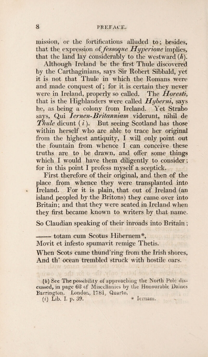 mission, or the fortifications alluded to; besides, that the expression of fessoque Hyperione implies, that the land lay considerably to the westward (k). Although Ireland be the first Thule discovered by the Carthaginians, says Sir Robert Sibbald, yet it is not that Thule in which the Romans were and made conquest of; for it is certain they never were in Ireland, properly so called. The Horesti, that is the Highlanders were called Hyberni* says he, as being a colony from Ireland. Yet Strabo says, Qui lernen-JSritannlam viderunt, nihil de Thule dicunt (i). But seeing Scotland has those within herself who are able to trace her original from the highest antiquity, I will only point out the fountain from whence I can conceive these truths are to be drawn, and offer some things which I would have them diligently to consider; for in this point I profess myself a sceptick. First therefore of their original, and then of the place from whence they were transplanted into Ireland. For it is plain, that out of Ireland (an island peopled by the Britons) they came over into Britain; and that they were seated in Ireland when they first became known to writers by that name. So Claudian speaking of their inroads into Britain ; -tot am cum Scotus Hibernem*, Movit et infesto spumavit remige Thetis. When Scots came thundering from the Irish shores, And th’ ocean trembled struck with hostile oars. (6) See The possibility of approaching the North Pole dis¬ cussed, in page 62 of Miscellanies by the Honourable Dailies Barrington. London, 1781, Quarto. (?') Lib. I. p. 39. * lernaiu.