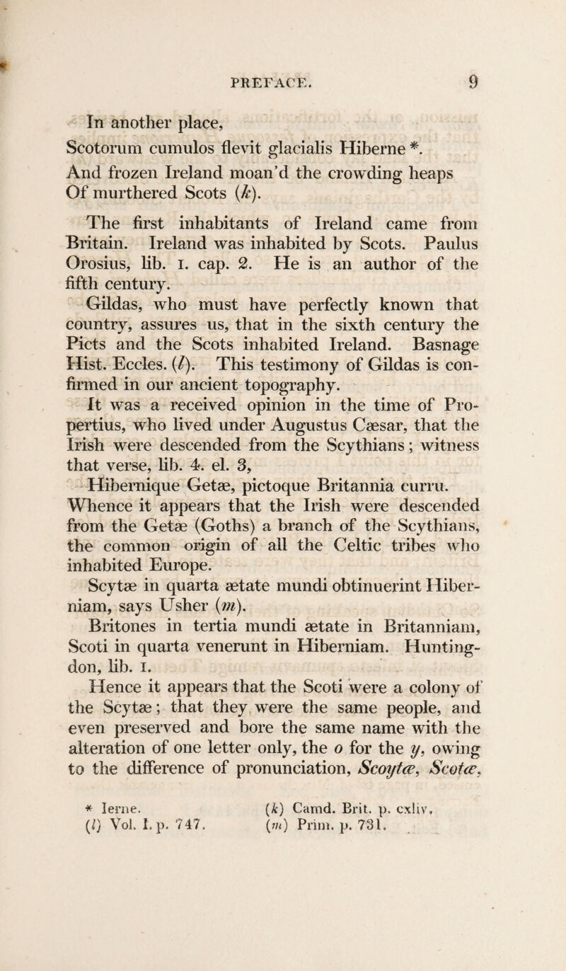 In another place, Scotorum cumulos flevit glacialis Hiberne *. And frozen Ireland moan’d the crowding heaps Of murthered Scots (&). The first inhabitants of Ireland came from Britain. Ireland was inhabited by Scots. Paulus Orosins, lib. I. cap. 2. He is an author of the fifth century. Gildas, who must have perfectly known that country, assures us, that in the sixth century the Piets and the Scots inhabited Ireland. Basnage Hist. Eccles. (/). This testimony of Gildas is con¬ firmed in our ancient topography. It was a received opinion in the time of Pro¬ pertius, who lived under Augustus Caesar, that the Irish were descended from the Scythians; witness that verse, lib. 4. el. 3, Hihernique Getae, pictoque Britannia curru. Whence it appears that the Irish were descended from the Getae (Goths) a branch of the Scythians, the common origin of ail the Celtic tribes who inhabited Europe. Scytae in quarta aetate mundi obtinuerint Hiber- niam, says Usher (m). Britones in tertia mundi aetate in Britanniam, Scoti in quarta venerunt in Hiberniam. Hunting¬ don, lib. i. Hence it appears that the Scoti were a colony of the Scytae; that they were the same people, and even preserved and bore the same name with the alteration of one letter only, the o for the y. owing to the difference of pronunciation, Scoijtce, Scotce, * Ierne. (k) Camd. Brit. p. cxliv, (i) Vol, I. p. 747. (//<) Prim. p. 731.