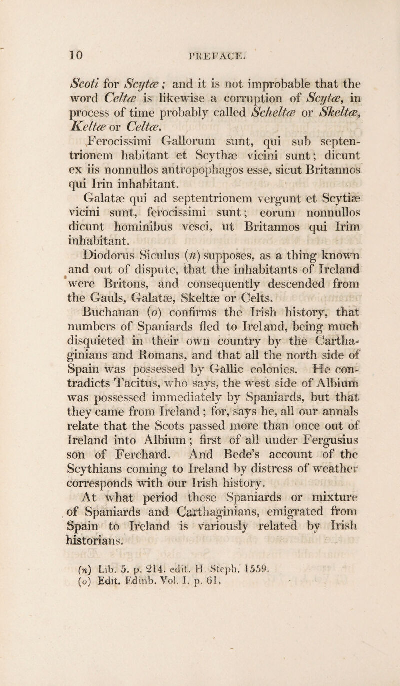 Scoti for Scytce; and it is not improbable that the word Celtce is likewise a corruption of Scyt-ce, in process of time probably called Scheltce or Skeltce, Kelt a’ or Celtce. Ferocissimi Gallorum sunt, qui sub septen- trionem habitant et Scythae vicini sunt; dicunt ex iis nonnullos antropophagos esse, sicut Britannos qui Irin inhabitant. Galatae qui ad septentrionem vergunt et Scytiae vicini sunt, ferocissimi sunt; eorum nonnullos dicunt hominibus vesci, ut Britannos qui Irim inhabitant. Diodorus Siculus (n) supposes, as a thing known and out of dispute, that the inhabitants of Ireland were Britons, and consequently descended from the Gauls, Galatae, Skeltae or Celts. Buchanan (o) confirms the Irish history, that numbers of Spaniards fled to Ireland, being much disquieted in their own country by the Cartha¬ ginians and Bomans, and that all the north side of Spain was possessed by Gallic colonies. He con¬ tradicts Tacitus, who says, the west side of Albium was possessed immediately by Spaniards, but that they came from Ireland; for, says he, all our annals relate that the Scots passed more than once out of Ireland into Albium; first of all under Fergusius son of Ferchard. And Bede’s account of the Scythians coming to Ireland by distress of weather corresponds with our Irish history. At what period these Spaniards or mixture of Spaniards and Carthaginians, emigrated from Spain to Ireland is variously related by Irish historians. (n) Lib. 5. p. 214. edit. H Steph. 1559. (o) Edit. Ed mb. Vol. I. p. 61.