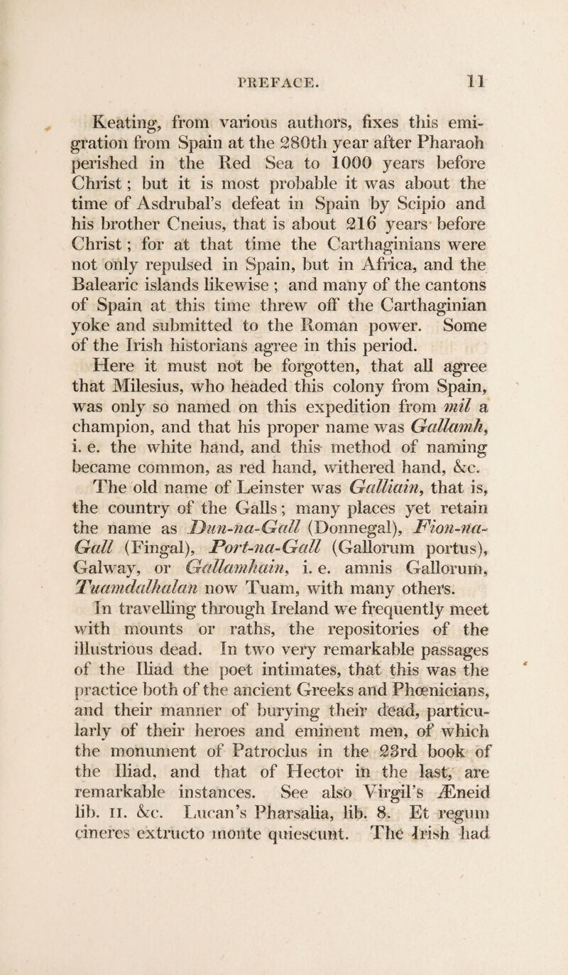 Keating, from various authors, fixes this emi¬ gration from Spain at the 280th year after Pharaoh perished in the Red Sea to 1000 years before Christ; but it is most probable it was about the time of Asdrubal’s defeat in Spain by Scipio and his brother Cneius, that is about 216 years before Christ; for at that time the Carthaginians were not only repulsed in Spain, but in Africa, and the Balearic islands likewise ; and many of the cantons of Spain at this time threw oft' the Carthaginian yoke and submitted to the Roman power. Some of the Irish historians agree in this period. Here it must not be forgotten, that all agree that Milesius, who headed this colony from Spain, was only so named on this expedition from mil a champion, and that his proper name was Gallamh, i. e. the white hand, and this method of naming became common, as red hand, withered hand, Ac. The old name of Leinster was Galliain, that is, the country of the Galls; many places yet retain the name as .Dun-na-Gall (Donnegal), Fion-na- Gall (Fingal), Fort-na-Gall (Gallon?m portus), Galway, or Gallamhain, i. e. amnis Gallorum, Tuamdalhalan now Tuam, with many others. In travelling through Ireland we frequently meet with mounts or raths, the repositories of the illustrious dead. In two very remarkable passages of the Iliad the poet intimates, that this was the practice both of the ancient Greeks and Phoenicians, and their manner of burying their dead, particu¬ larly of their heroes and eminent men, of which the monument of Patroclus in the 23rd book of the Iliad, and that of Hector in the last, are remarkable instances. See also Virgil's iEneid lib. ii. Ac. Lucan’s Pharsalia, lib. 8. Et regum cineres extructo monte quieseunt. The Irish had