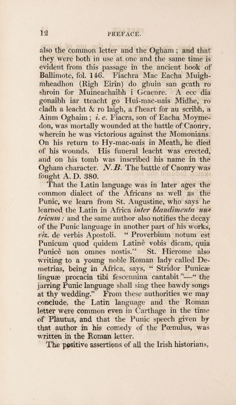 also the common letter and the Ogham ; and that they were both in use at one and the same time is evident from this passage in the ancient book of Ballimote, fol. 146. Fiachra Mac Eacha Muigh- mheadhon (Righ Eirin) do ghuin san gcath ro shroin for Muineachaibh i Gcaenre. A ecc dia gonaibh iar tteacht go Hui-mac-uais Midhe, ro cladh a leacht A ro laigh, a f heart for au scribh, a Ainm Oghaim; i. e. Fiacra, son of Eacha Moyme- don, was mortally wounded at the battle of Caonry, wherein he was victorious against the Momonians, On his return to Hy-mac-uais in Meath, he died of his wounds. His funeral leacht was erected, and on his tomb was inscribed his name in the Ogham character. N*J3. The battle of Caonry was fought A. D. 380. That the Latin language was in later ages the common dialect of the Africans as well as the Punic, we learn from St. Augustine, who says he learned the Latin in Africa inter blandimenta nu~ tricum: and the same author also notifies the decay of the Punic language in another part of his works, viz. de verbis Apostoli. 44 Proverbium notum est Punicum quod quidem Latine vobis dicam, quia Punice non omnes nostisA St. Hierome also writing to a young noble Roman lady called De- metrias, being in Africa, says, 44 Stridor Punicae linguae procacia tibi fescennina cantabit ”—44 the jarring Punic language shall sing thee bawdy songs at thy wedding.7’ From these authorities we may conclude, the Latin language and the Roman letter were common even in Carthage in the time of Plautus, and that the Punic speech given by that author in his comedy of the Poenulus, was written in the Roman letter. The positive assertions of all the Irish historians,