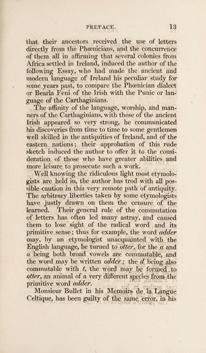 that their ancestors received the use of letters directly from the Phoenicians, and the concurrence of them all in affirming that several colonies from Africa settled in Ireland, induced the author of the following Essay, who had made the ancient and modem language of Ireland his peculiar study for some years past, to compare the Phoenician dialect or Bearla Eeni of the Irish with the Punic or lan¬ guage of the Carthaginians. The affinity of the language, worship, and man¬ ners of the Carthaginians, with those of the ancient Irish appeared so very strong, he communicated his discoveries from time to time to some gentlemen well skilled in the antiquities of Ireland, and of the eastern nations; their approbation of this rude sketch induced the author to offer it to the consi¬ deration of those who have greater abilities and more leisure to prosecute such a work. Well knowing the ridiculous light most etymolo¬ gists are held in, the author has trod with all pos¬ sible caution in this very remote path of antiquity. The arbitrary liberties taken by some etymologists have justly drawn on them the censure of the learned. Their general rule of the commutation of letters has often led many astray, and caused them to lose sight of the radical word and its primitive sense; thus for example, the word adder may, by an etymologist unacquainted with the English language, be turned to otter, for the a and o being both broad vowels are commutable, and the word may be written odder ; the d being also commutable with t9 the word may be formed to otter, an animal of a very different species from the primitive word adder. Monsieur Bullet in his Memoirs de la Langue Celtique, has been guilty of the same„ error, in his