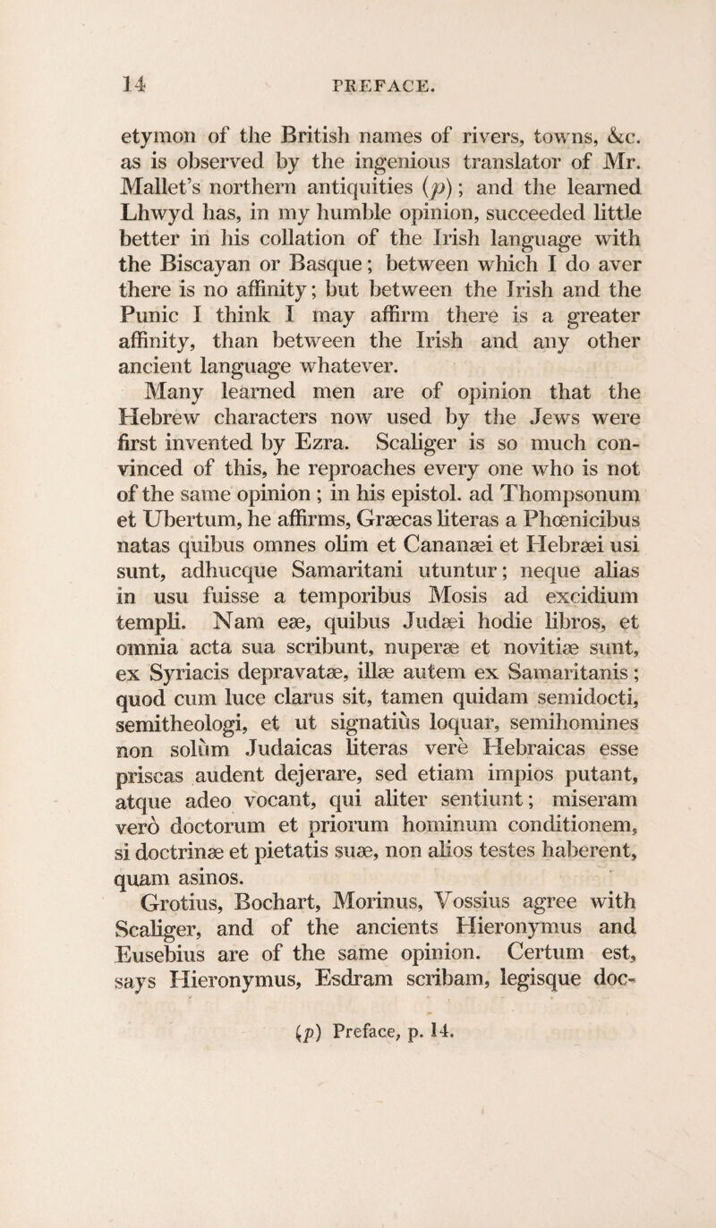 etymon of the British names of rivers, towns, &c. as is observed by the ingenious translator of Mr. Mallet’s northern antiquities (p); and the learned Lhwyd has, in my humble opinion, succeeded little better in his collation of the Irish language with the Biscayan or Basque; between which I do aver there is no affinity; but between the Irish and the Punic I think I may affirm there is a greater affinity, than between the Irish and any other ancient language whatever. Many learned men are of opinion that the Hebrew characters now used by the Jews were first invented by Ezra. Scaliger is so much con¬ vinced of this, he reproaches every one who is not of the same opinion ; in his epistol. ad Thompsonum et Ubertum, he affirms, Graecas literas a Phcenicibus natas quibus omnes olim et Cananaei et Hebraei usi sunt, adhucque Samaritani utuntur; neque alias in usu fuisse a temporibus Mosis ad excidium templi. Nam eae, quibus Judaei hodie libros, et omnia acta sua scribunt, nuperae et novitiae sunt, ex Syriacis depravatae, illae autem ex Samaritanis; quod cum luce clarus sit, tamen quidarn semidocti, semitheologi, et ut signatius loquar, semihomines non solum Judaicas literas vere Hebraicas esse priscas audent dejerare, sed etiam irnpios putant, atque adeo vocant, qui aliter senfiunt; miseram vero doctorum et priorum hominum conditionem, si doctrinae et pietatis suae, non alios testes haberent, quam asinos. Grotius, Bochart, Morin us, Vossius agree with Scaliger, and of the ancients Hieronymus and Eusebius are of the same opinion. Certum est, says Hieronymus, Esdram scribam, legisque doc- {p) Preface, p. 14.