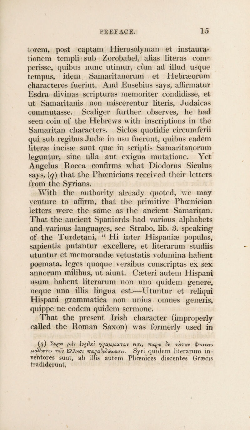 torem, post captam Hierosolyman et instaura- tionem templi sub Zorobabel, alias literas com- perisse, quibus nunc utimur, cum ad illud usque tempus, idem Samaritanorum et Plebraeorum characteros fuerint. And Eusebius says, affirmatur Esdra divinas scripturas memoriter condidisse, et ut Samaritanis non miscerentur literis, Judaicas commutasse. Scaliger further observes, he had seen coin of the Hebrews with inscriptions in the Samaritan characters. Siclos quotidie circumferii qui sub regibus Judse in usu fuerunt, quibus eadem literae incisae sunt quae in scriptis Samaritanorum leguntur, sine ulla aut exigua mutatione. Yet Angelus Rocca confirms what Diodorus Siculus says, (q) that the Phoenicians received their letters from the Syrians. With the authority already quoted, we may venture to affirm, that the primitive Phoenician letters were the same as the ancient Samaritan. That the ancient Spaniards had various alphabets and various languages, see Strabo, lib. 3. speaking of the Turdetani, 44 Hi inter Hispaniae populos, sapientia putantur excellere, et literarum studiis utuntur et memorandse vetustatis volumina habent poemata, leges quoque versibus conscriptas ex sex annorum milibus, ut aiunt. Caeteri autern Hispani usum habent literarum non uno quidem genere, neque una illis lingua est.—Utuntur et reliqui Hispani grammatica non unius omnes generis, quippe ne eodem quidem sermone. That the present Irish character (improperly called the Roman Saxon) was formerly used in (q) Xvgov fj.lv ivgelxt ygxfjLfAotTcov eitri, ita.^oc, tie thtuv Qoivikes ^olQovtes rois EAAfiat nraga.h'Sux.otaiv. Syri quidem literarum in- ventores sunt, ab illis autem Phcenices discentes Graecis fradiderunt, \ \