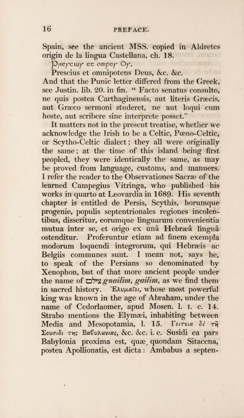 Spain, see the ancient MSS. copied in Aldretes origin de la lingua Castellana, ch. 18. yOfxefcuif et ompe^ Op Prescius et omnipotens Dens, Ac. &c. And that the Punic letter differed from the Greek, see Justin, lib. 20. in fin. 44 Facto senatus consulto, ne quis postea Carthaginensis, aut literis Graecis, aut Graeco sermoni studeret, ne aut loqui cum hoste, aut scribere sine interprete posset.” It matters not in the present treatise, whether we acknowledge the Irish to be a Celtic, Poeno-Celtic, or Scytho-Celtic dialect; they all were originally the same; at the time of this island being first peopled, they were identically the same, as may be proved from language, customs, and manners. I refer the reader to the Observationes Sacrae of the learned Campegius Yitringa, who published his works in quarto at Leovardia in 1689. His seventh chapter is entitled de Persis, Scythis, horumque progenie, popuiis septentrionales regiones incolen- tibus, disseritur, eorumque linguarum convenientia mutua inter se, et origo ex una Hebraea lingua ostenditur. Proferuntur etiam ad finem exempla modorum loquendi integrorum, qui Hebraeis ac Belgiis communes sunt. I mean not, says he, to speak of the Persians so denominated by Xenophon, but of that more ancient people under the name of cb'X gnailim, gailim, as we find them in sacred history. ’EXvfxaToi, whose most powerful king was known in the age of Abraham, under the name of Cedorlaomer, apud Mosen. 1. i. c. 14. Strabo mentions the Elymaei, inhabiting between Media and Mesopotamia, 1. 15. Yeltvicc Hovcih Tvjg BuGvKuviug, &cc. &c. i. e. Susidi ea pars Babylonia proxima est, quae, quondam Sitacena, postea ApoJJionatis, est dicta: Ambabus a septen-
