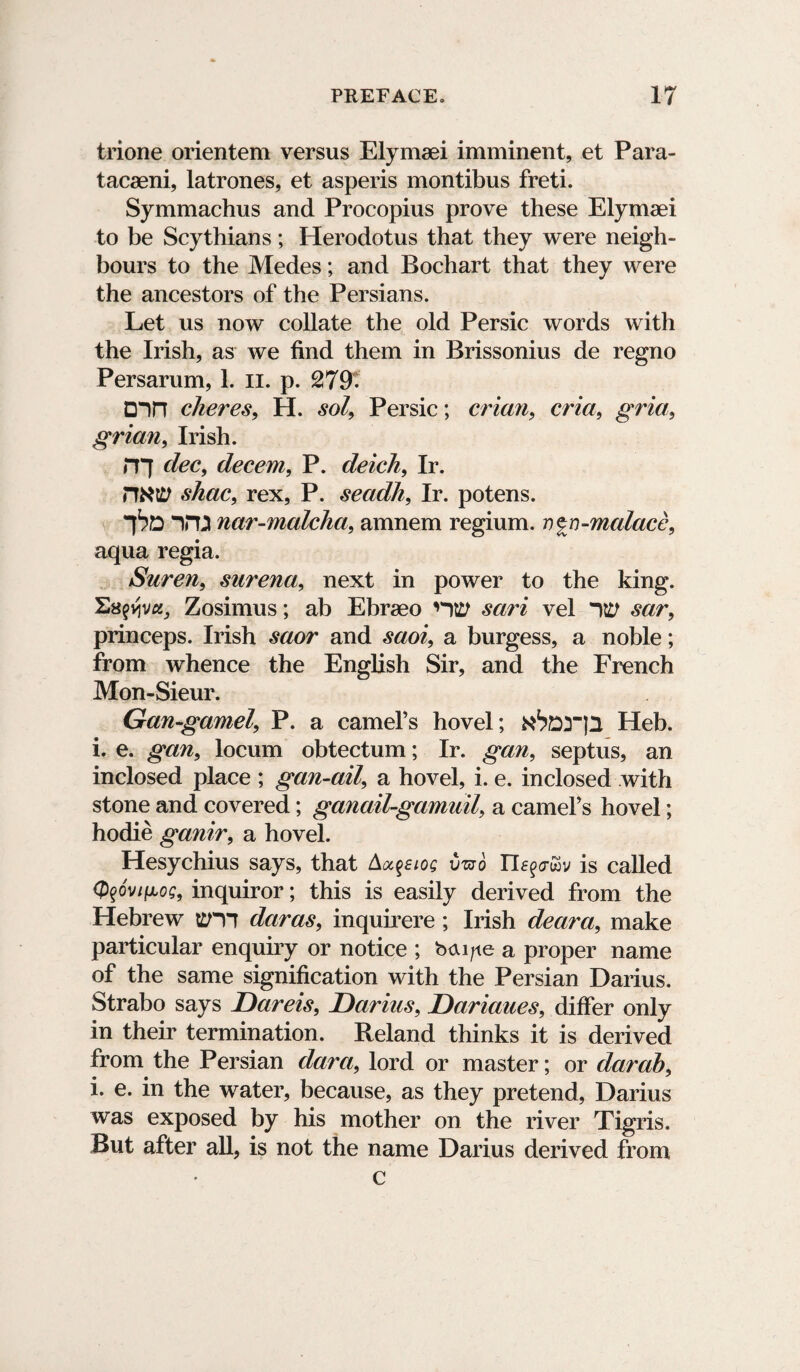 trione orientem versus Elymaei imminent, et Para- tacaeni, latrones, et asperis montibus freti. Symmachus and Procopius prove these Elymaei to be Scythians; Herodotus that they were neigh¬ bours to the Medes; and Bochart that they were the ancestors of the Persians. Let us now collate the old Persic words with the Irish, as we find them in Brissonius de regno Persarum, 1. n. p. 279- D->n cheres, H. sol, Persic; crian, cria, grid, grian, Irish. r?7 dec, decern, P. deich, Ir. HNV shac, rex, P. secidh, Ir. potens. )in nar-malcha, amnem regium. v^n-malace, aqua regia. Suren, surena, next in power to the king. Eawva, Zosimus; ab Ebraeo nttf sari vel sar, princeps. Irish saor and saoi, a burgess, a noble; from whence the English Sir, and the French Mon-Sieur. Gan-gamel, P. a camel’s hovel; xtorjl Heb. i. e. gan, locum obtectum; Ir. gan, septus, an inclosed place ; gan-ail, a hovel, i. e. inclosed with stone and covered; ganail-gam aiL a camel’s hovel; hodie ganir, a hovel. Hesychius says, that Audios vzvb Tleqtr&v is called (p^ov^o?, inquiror; this is easily derived from the Hebrew ttm daras, inquirere; Irish deara, make particular enquiry or notice ; b<xi/ie a proper name of the same signification with the Persian Darius. Strabo says Dareis, Darius, Dariaues, differ only in their termination. Reland thinks it is derived from the Persian dara, lord or master; or darab, i. e. in the water, because, as they pretend, Darius was exposed by his mother on the river Tigris. But after all, is not the name Darius derived from c