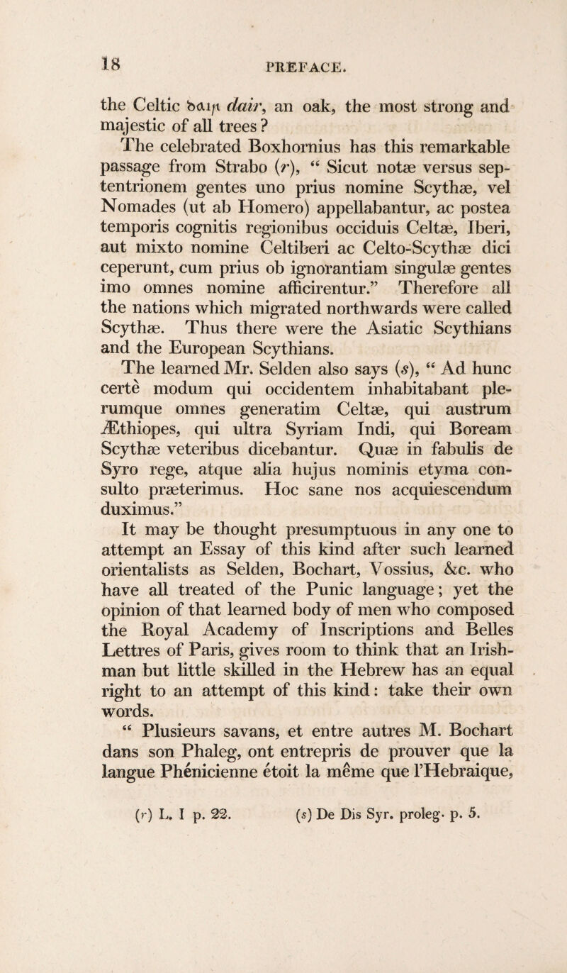 the Celtic b<xi/t dai)\ an oak, the most strong and majestic of all trees ? The celebrated Boxhornius has this remarkable passage from Strabo (r), 44 Sicut note versus sep- tentrionem gentes uno prius nomine Scythae, vel Nomades (ut ab Homero) appellabantur, ac postea temporis cognitis regionibus occiduis Celtae, Iberi, aut mixto nomine Celtiberi ac Celto-Scythae dici ceperunt, cum prius ob ignorantiam singulae gentes imo omnes nomine afficirentur.” Therefore all the nations which migrated northwards were called Scythae. Thus there were the Asiatic Scythians and the European Scythians. The learned Mr. Selden also says (s)9 “ Ad hunc certe modum qui occidentem inhabitabant ple- rumque omnes generatim Celtae, qui austrum iEthiopes, qui ultra Syriam Indi, qui Boream Scythae veteribus dicebantur. Quae in fabulis de Syro rege, atque aha hujus nominis etyma con- sulto praeterimus. Hoc sane nos acquiescendum duximus.” It may be thought presumptuous in any one to attempt an Essay of this kind after such learned orientalists as Selden, Bochart, Vossius, &c. who have all treated of the Punic language; yet the opinion of that learned body of men who composed the Royal Academy of Inscriptions and Belles Lettres of Paris, gives room to think that an Irish¬ man but little skilled in the Hebrew has an equal right to an attempt of this kind: take their own words. 44 Plusieurs savans, et entre autres M. Bochart dans son Phaleg, ont entrepris de prouver que la langue Phenicienne etoit la meme que l’Hebraique, (r) L. I p. 22. (5) De Dis Syr. proleg- p. 5.