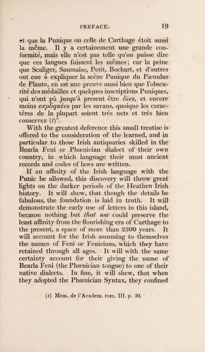 et que la Punique ou celle de Carthage etoit aussi la meme. II y a certainement une grande con- formite, mais elle n’est pas telle qu’on puisse dire que ces langues fuissent les memes; car la peine que Scaliger, Saumaise, Petit, Bochart, et d’autres ont eue a expliquer la scene Punique du Paenulus de Plaute, en est une preuve aussi bien que l’obscu- rite des medailles et quelques inscriptions Puniques, qui n’ont pu jusqu’a present etre lues, et encore moins expliquees par les savans, quoique les carac- teres de la plupart soient tres nets et tres bien conservez (/)”. With the greatest deference this small treatise is offered to the consideration of the learned, and in particular to those Irish antiquaries skilled in the Bearla Feni or Phoenician dialect of their own country, in which language their most ancient records and codes of laws are written. If an affinity of the Irish language with the Punic be allowed, this discovery will throw great lights on the darker periods of the Heathen Irish history. It will shew, that though the details be fabulous, the foundation is laid in truth. It will demonstrate the early use of letters in this island, because nothing but that use could preserve the least affinity from the flourishing era of Carthage to the present, a space of more than 2300 years. It will account for the Irish assuming to themselves the names of Feni or Fenicians, which they have retained through all ages. It will with the same certainty account for their giving the name of Bearla Feni (the Phoenician tongue) to one of their native dialects. In fine, it will shew, that when they adopted the Phoenician Syntax, they confined (t) Mem. de PAcadem. tom. III. p, 30.