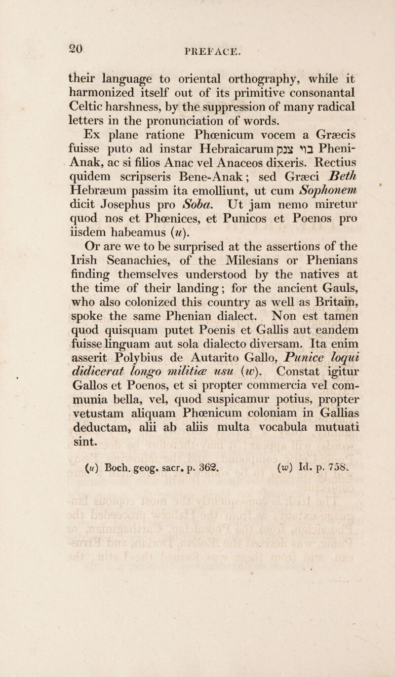 their language to oriental orthography, while it harmonized itself out of its primitive consonantal Celtic harshness, by the suppression of many radical letters in the pronunciation of words. Ex plane ratione Phoenicum vocem a Graecis fuisse puto ad instar Hebraicarum ^2 Pheni- Anak, ac si filios Anac vel Anaceos dixeris. Rectius quidem scripseris Bene-Anak; sed Grseci Seth Hebraeum passim ita emolliunt, ut cum Sophonem dicit Josephus pro Soba. Ut jam nemo miretur quod nos et Phoenices, et Punicos et Poenos pro iisdem habeamus (u). Or are we to be surprised at the assertions of the Irish Seanachies, of the Milesians or Phenians finding themselves understood by the natives at the time of their landing; for the ancient Gauls, who also colonized this country as well as Britain, spoke the same Phenian dialect. Non est tamen quod quisquam putet Poenis et Gallis aut eandem fuisse linguam aut sola dialecto diversam. Ita enim asserit Polybius de Autarito Gallo, Punice loqui didicer at longo militice usu (w). Constat igitur Gallos et Poenos, et si propter commercia vel com- munia bella, vel, quod suspicamur potius, propter vetustam aliquam Phoenicum coloniam in Gallias deductam, alii ab aliis multa vocabula mutuati sint. (i/) Boch. geog. sacr, p. 362. (iv) Id. p. 758.