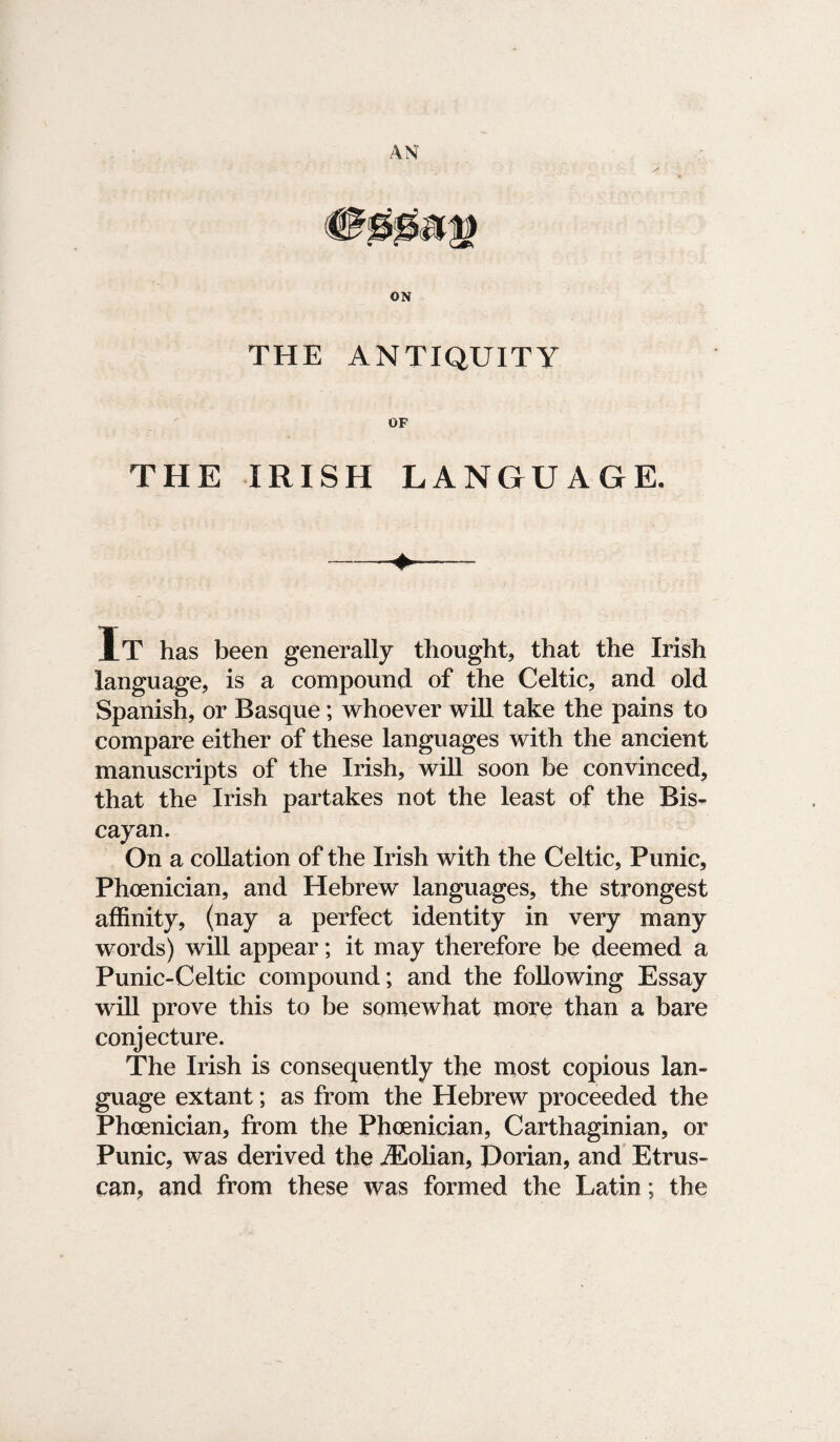 ON THE ANTIQUITY OF THE IRISH LANGUAGE. It has been generally thought, that the Irish language, is a compound of the Celtic, and old Spanish, or Basque; whoever will take the pains to compare either of these languages with the ancient manuscripts of the Irish, will soon be convinced, that the Irish partakes not the least of the Bis¬ cayan. On a collation of the Irish with the Celtic, Punic, Phoenician, and Hebrew languages, the strongest affinity, (nay a perfect identity in very many words) will appear; it may therefore be deemed a Punic-Celtic compound; and the following Essay will prove this to be somewhat more than a bare conjecture. The Irish is consequently the most copious lan¬ guage extant; as from the Hebrew proceeded the Phoenician, from the Phoenician, Carthaginian, or Punic, was derived the iEolian, Dorian, and Etrus¬ can, and from these was formed the Latin; the