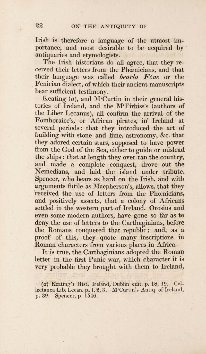 Irish is therefore a language of the utmost im¬ portance, and most desirable to be acquired by antiquaries and etymologists. The Irish historians do all agree, that they re¬ ceived their letters from the Phoenicians, and that their language was called bearla Fene or the Fenician dialect, of which their ancient manuscripts bear sufficient testimony. Keating (a), and JVPCurtin in their general his¬ tories of Ireland, and the JVPFirbiss’s (authors of the Liber Lecanus), all confirm the arrival of the Fomhoraicc’s, or African pirates, in Ireland at several periods: that they introduced the art of building with stone and lime, astronomy, &C. that they adored certain stars, supposed to have power from the God of the Sea, either to guide or mislead the ships : that at length they over-ran the country, and made a complete conquest, drove out the Nemedians, and laid the island under tribute. Spencer, who bears as hard on the Irish, and with arguments futile as Macpherson’s, allows, that they received the use of letters from the Phoenicians, and positively asserts, that a colony of Africans settled in the western part of Ireland. Orosius and even some modern authors, have gone so far as to deny the use of letters to the Carthaginians, before the Romans conquered that republic; and, as a proof of this, they quote many inscriptions in Roman characters from various places in Africa. It is true, the Carthaginians adopted the Roman letter in the first Punic war, which character it is very probable they brought with them to Ireland, [a) Keatings Hist. Ireland, Dublin edit. p. 18, 19. Col¬ lectanea Lib. Lecan. p. 1,2, 3. M'Curtin’s Antiq. of Ireland, p. 39. Spencer, p. 1546,