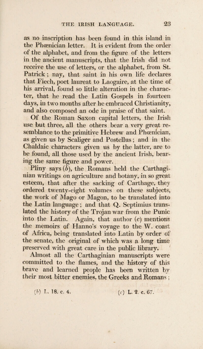 as no inscription has been found in this island in the Phoenician letter. It is evident from the order of the alphabet, and from the figure of the letters in the ancient manuscripts, that the Irish did not receive the use of letters, or the alphabet, from St. Patrick; nay, that saint in his own life declares that Fiech, poet laureat to Laogaire, at the time of his arrival, found so little alteration in the charac¬ ter, that he read the Latin Gospels in fourteen days, in two months after he embraced Christianity, and also composed an ode in praise of that saint. Of the Roman Saxon capital letters, the Irish use but three, all the others bear a very great re¬ semblance to the primitive Hebrew and Phoenician, as given us by Scaliger and Postellus; and in the Chaldaic characters given us by the latter, are to be found, all those used by the ancient Irish, bear¬ ing the same figure and power. Pliny says (b), the Romans held the Carthagi¬ nian writings on agriculture and botany, in so great esteem, that after the sacking of Carthage, they ordered twenty-eight volumes on these subjects, the work of Mago or Magon, to be translated into the Latin language; and that Q. Septiinius trans¬ lated the history of the Trojan war from the Punic into the Latin. Again, that author (c) mentions the memoirs of Hanno’s voyage to the W. coast of Africa, being translated into Latin by order of the senate, the original of which was a long time preserved with great care in the public library* Almost all the Carthaginian manuscripts were committed to the flames, and the history of this brave and learned people has been written by their most bitter enemies, the Greeks and Romans ; {h) L. 18. c, 4* (c) L. 2 Ce 67.