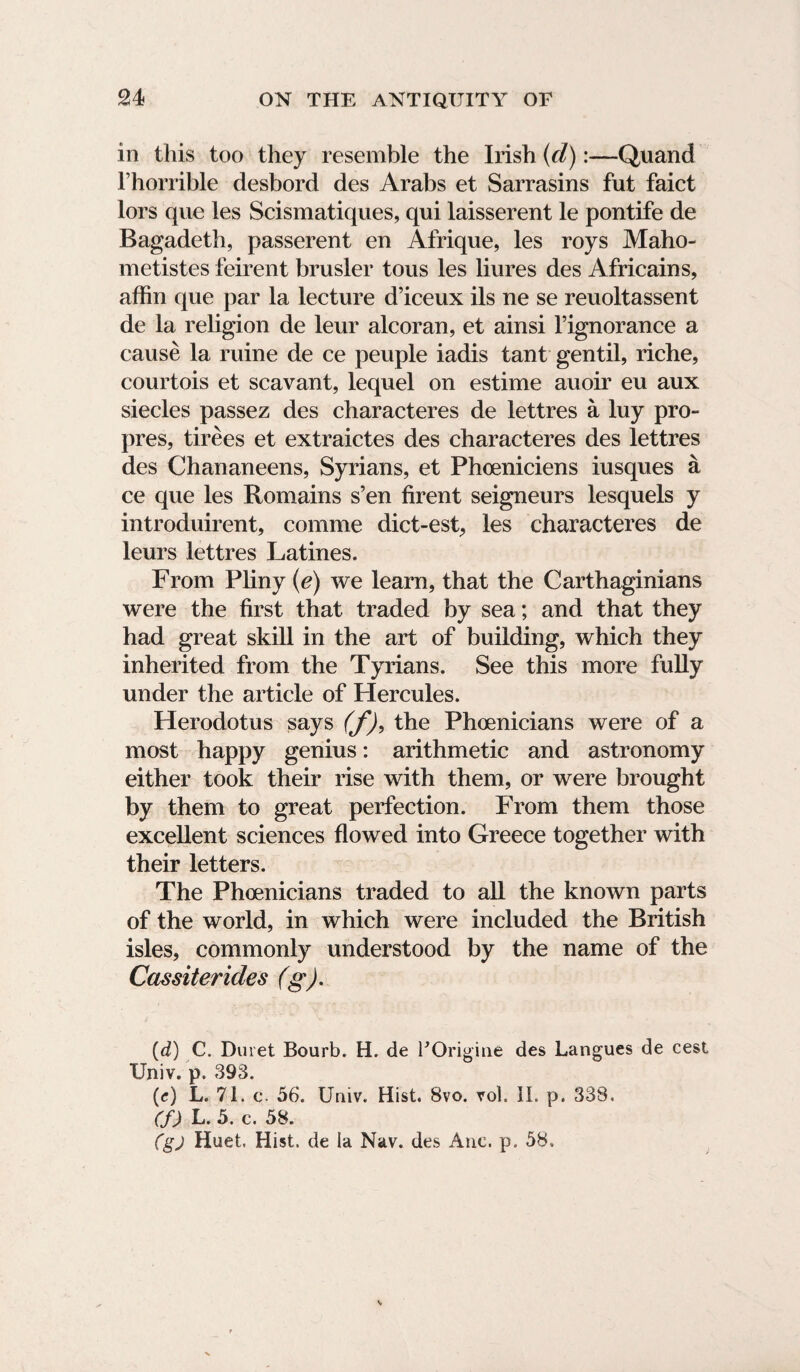 in this too they resemble the Irish (d):—Quand fhorrible desbord des Arabs et Sarrasins fut faict tors que les Scismatiques, qui laisserent le pontife de Bagadeth, passerent en Afrique, les roys Maho- metistes feirent brusler toils les liures des Africains, affin que par la lecture d’iceux ils ne se reuoltassent de la religion de leur alcoran, et ainsi hignorance a cause la ruine de ce people iadis tant gentil, riche, courtois et scavant, lequel on estime auoir eu aux siecles passez des characteres de lettres a luy pro- pres, tirees et extraictes des characteres des lettres des Chananeens, Syrians, et Phoeniciens iusques a ce que les Romains s’en firent seigneurs lesquels y introduirent, comme dict-est, les characteres de leurs lettres Latines. From Pliny (e) we learn, that the Carthaginians were the first that traded by sea; and that they had great skill in the art of building, which they inherited from the Tyrians. See this more fully under the article of Hercules. Herodotus says (f)9 the Phoenicians were of a most happy genius: arithmetic and astronomy either took their rise with them, or were brought by them to great perfection. From them those excellent sciences flowed into Greece together with their letters. The Phoenicians traded to all the known parts of the world, in which were included the British isles, commonly understood by the name of the Cassiterides (g). (d) C. Duret Bourb. H. de FOrigine des Langues de cest Univ. p. 393. (e) L. 71. c. 56. Univ. Hist. 8vo. vol, II. p. 338. (f) k. 5. c. 58. (gj Huet. Hist, de la Nav. des Anc. p. 58.