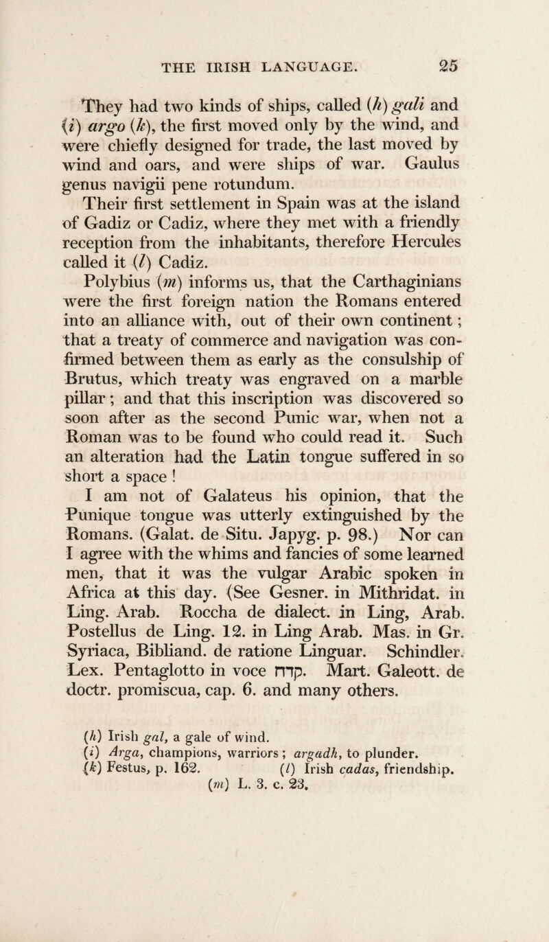 They had two kinds of ships, called (h) gali and {i) argo (k), the first moved only by the wind, and were chiefly designed for trade, the last moved by wind and oars, and were ships of war. Gaulus genus navigii pene rotundum. Their first settlement in Spain was at the island of Gadiz or Cadiz, where they met with a friendly reception from the inhabitants, therefore Hercules called it (/) Cadiz. Polybius (m) informs us, that the Carthaginians were the first foreign nation the Romans entered into an alliance with, out of their own continent; that a treaty of commerce and navigation was con¬ firmed between them as early as the consulship of Brutus, which treaty was engraved on a marble pillar; and that this inscription was discovered so soon after as the second Punic war, when not a Roman was to be found who could read it. Such an alteration had the Latin tongue suffered in so short a space ! I am not of Galateus his opinion, that the Punique tongue was utterly extinguished by the Romans. (Galat. de Situ. Japyg. p. 98.) Nor can I agree with the whims and fancies of some learned men, that it was the vulgar Arabic spoken in Africa at this day. (See Gesner. in Mithridat. in Ling. Arab. Roccha de dialect, in Ling, Arab. Postellus de Ling. 12. in Ling Arab. Mas. in Gr. Syriaca, Bibliand. de ratione Linguar. Schindler, Lex. Pentaglotto in voce mp. Mart. Galeott. de doctr. promiscua, cap. 6. and many others. (It) Irish gal, a gale of wind. (i) Arga, champions, warriors ; argadh, to plunder. (k) Festus, p. 162. (/) Irish cadas, friendship. (rn) L. 3. c. 23,