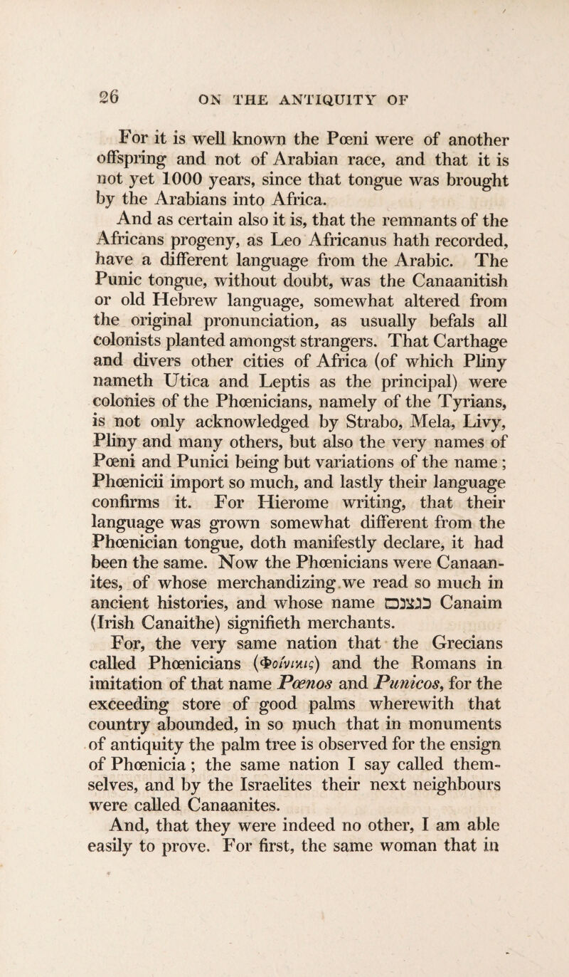 For it is well known the Poeni were of another offspring and not of Arabian race, and that it is not yet 1000 years, since that tongue was brought by the Arabians into Africa. And as certain also it is, that the remnants of the Africans progeny, as Leo Africanus hath recorded, have a different language from the Arabic. The Punic tongue, without doubt, was the Canaanitish or old Hebrew language, somewhat altered from the original pronunciation, as usually befals all colonists planted amongst strangers. That Carthage and divers other cities of Africa (of which Pliny nameth Utica and Leptis as the principal) were colonies of the Phoenicians, namely of the Tyrians, is not only acknowledged by Strabo, Mela, Livy, Pliny and many others, but also the very names of Poeni and Punici being but variations of the name ; Phoenicii import so much, and lastly their language confirms it. For Hierome writing, that their language was grown somewhat different from the Phoenician tongue, doth manifestly declare, it had been the same. Now the Phoenicians were Canaan- ites, of whose merchandizing we read so much in ancient histories, and whose name D3£D Canaim (Irish Canaithe) signifieth merchants. For, the very same nation that the Grecians called Phoenicians (&ofvmis) and the Romans in imitation of that name Poenos and Punicos, for the exceeding store of good palms wherewith that country abounded, in so much that in monuments of antiquity the palm tree is observed for the ensign of Phoenicia; the same nation I say called them¬ selves, and by the Israelites their next neighbours were called Canaanites. And, that they were indeed no other, I am able easily to prove. For first, the same woman that in
