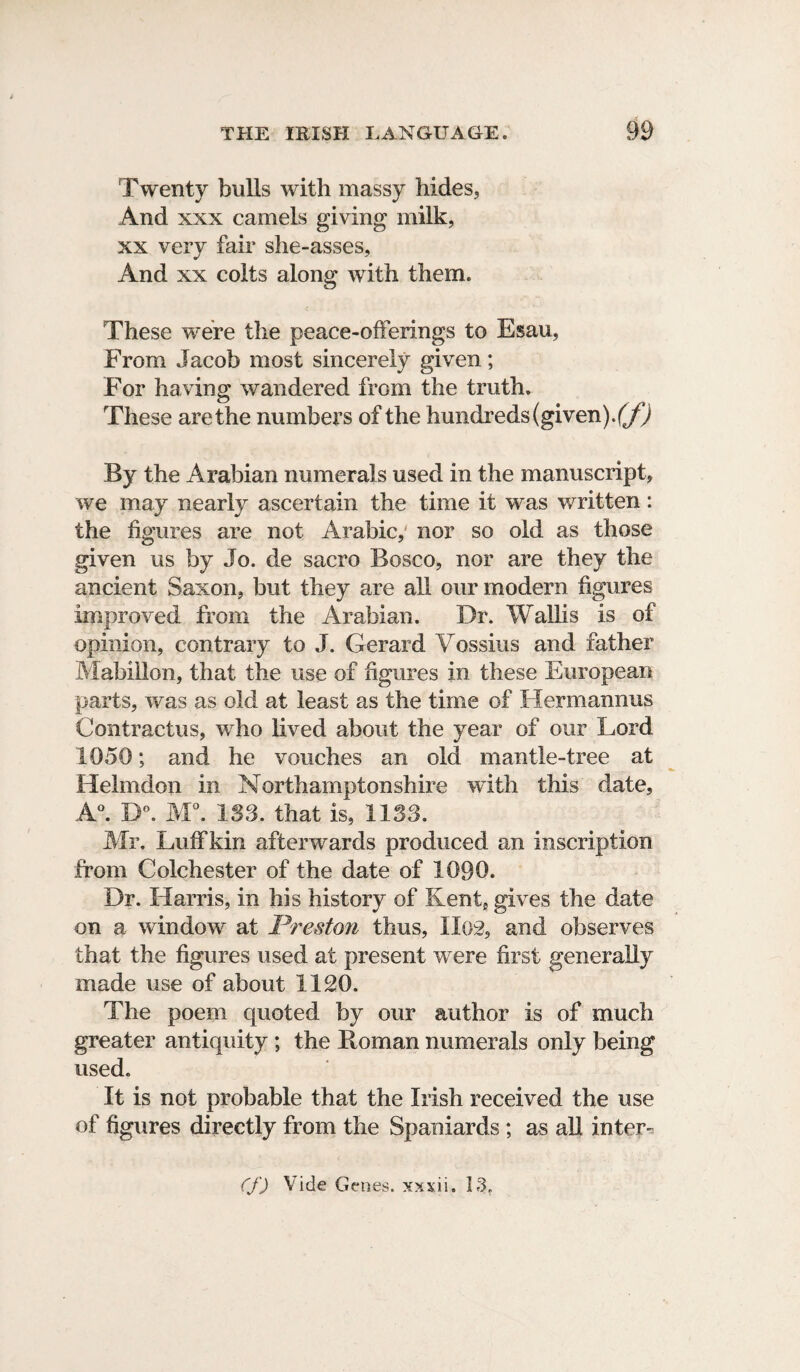 Twenty bulls with massy hides, And xxx camels giving milk, xx very fair she-asses, And xx colts along with them. These were the peace-offerings to Esau, From Jacob most sincerely given; For having wandered from the truth. These are the numbers of the hundreds (given\(f) By the Arabian numerals used in the manuscript, we may nearly ascertain the time it was written: the figures are not Arabic,' nor so old as those given us by Jo. de sacro Bosco, nor are they the ancient Saxon, but they are all our modern figures improved from the Arabian. Dr. Wallis is of opinion, contrary to J. Gerard Vossius and father Mabillon, that the use of figures in these European parts, was as old at least as the time of Hermannus Contractus, who lived about the year of our Lord 1050; and he vouches an old mantle-tree at Helmdon in Northamptonshire with this date, A°. B°. M°. 133. that is, 1133. Mr. Luff kin afterwards produced an inscription from Colchester of the date of 1090. Dr. Harris, in his history of Kent, gives the date on a window at Preston thus, Il02, and observes that the figures used at present were first generally made use of about 1120. The poem quoted by our author is of much greater antiquity ; the lloman numerals only being used. It is not probable that the Irish received the use of figures directly from the Spaniards ; as all inter- (f) Vide Genes, xxxii, 13.