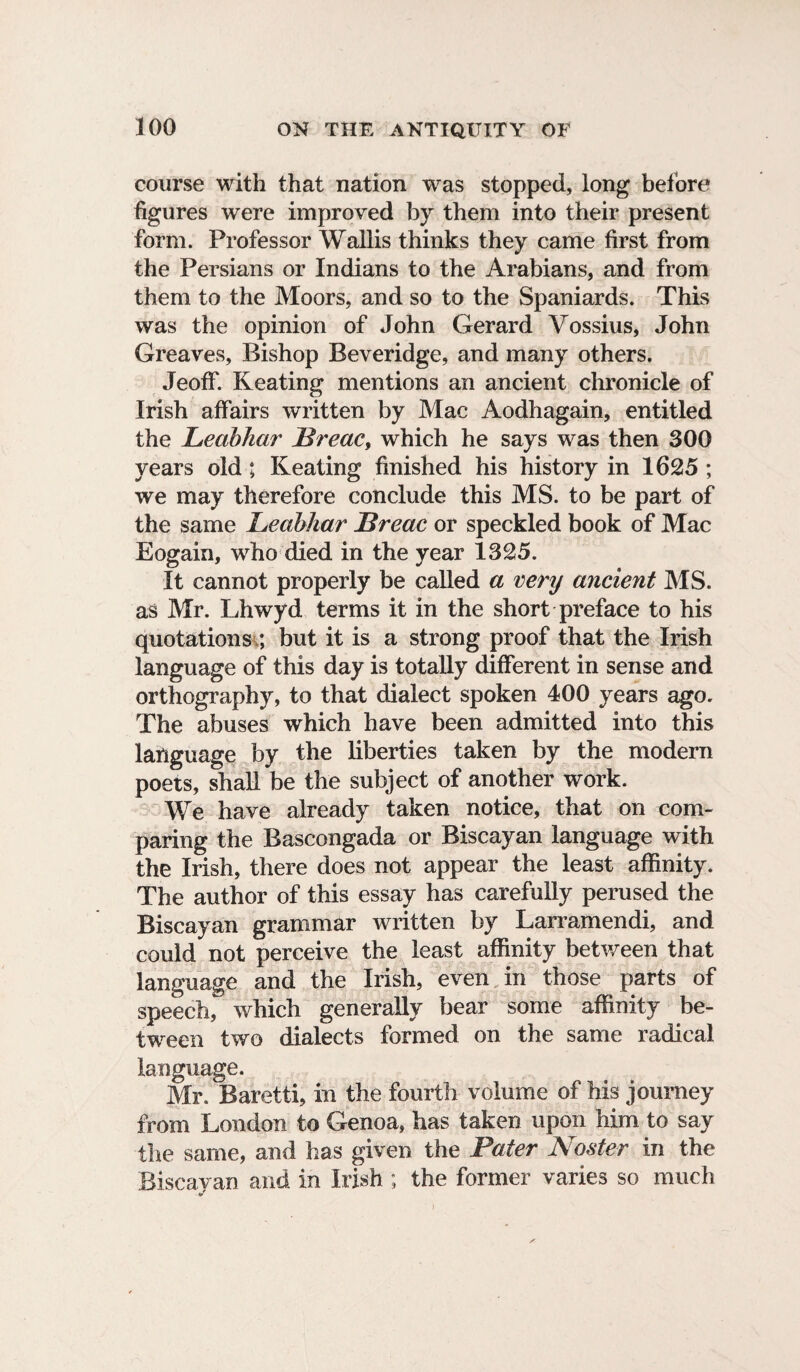 course with that nation was stopped, long before figures were improved by them into their present form. Professor Wallis thinks they came first from the Persians or Indians to the Arabians, and from them to the Moors, and so to the Spaniards. This was the opinion of John Gerard Vossius, John Greaves, Bishop Beveridge, and many others. Jeoff. Keating mentions an ancient chronicle of Irish affairs written by Mac Aodhagain, entitled the Leabhar JBreac, which he says was then 300 years old; Keating finished his history in 1625 ; we may therefore conclude this MS. to be part of the same Leabhar JBreac or speckled book of Mac Eogain, who died in the year 1325. It cannot properly be called a very ancient MS. as Mr. Lhwyd terms it in the short preface to his quotations ; but it is a strong proof that the Irish language of this day is totally different in sense and orthography, to that dialect spoken 400 years ago. The abuses which have been admitted into this language by the liberties taken by the modern poets, shall be the subject of another work. We have already taken notice, that on com¬ paring the Bascongada or Biscayan language with the Irish, there does not appear the least affinity. The author of this essay has carefully perused the Biscayan grammar written by Larramendi, and could not perceive the least affinity between that language and the Irish, even in those parts of speech, which generally bear some affinity be¬ tween two dialects formed on the same radical language. Mr. Baretti, in the fourth volume of his journey from London to Genoa, has taken upon him to say the same, and has given the Pater Noster in the Biscayan and in Irish ; the former varies so much