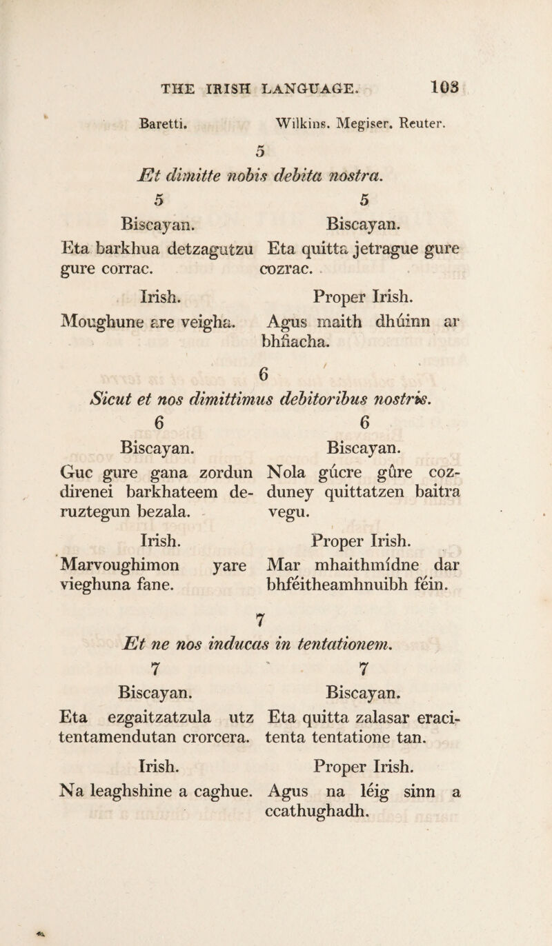 Baretti. Wilkins. Megiser. Reuter. 5 JEt dimitte nobis debita nostra. 5 5 Biscayan. Biscayan. Eta barkhua detzagutzu Eta quitta jetrague gure gure corrac. cozrac. . Irish. Proper Irish. Moughune are veigha. Agus maith dhuinn ar bhhacha. Sicut et nos dimittimus debitoribus nostris. 6 6 Biscayan. Biscayan. Guc gure gana zordun Nola gucre gure coz- direnei barkhateem de- duney quittatzen baitra ruztegun bezala. vegu. Irish. Proper Irish. Marvoughimon yare Mar mhaithmidne dar vieghuna fane. bhfeitheamhnuibh fein. 7 Et ne nos inducas in tentationem. 7 ' 7 Biscayan. Biscayan. Eta ezgaitzatzula utz Eta quitta zalasar eraci- tentamendutan crorcera. tenta tentatione tan. Irish. Proper Irish. Na leaghshine a caghue. Agus na leig sinn a ccathughadh.