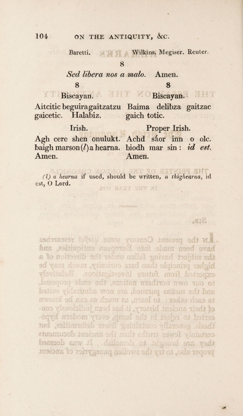 Baretti. Wilkins. Megiser. Reuter. 8 Sed libera nos a malo. Amen. 8 8 Biscayan. Biscayan. Aitcitic beguiragaitzatzu Baima delibza gaitzac gaicetic. Halabiz. gaich totic. Irish. Proper Irish. Agh cere shen onulukt. Achd sior inn o ole. baighmarson(/)ahearna. biodh mar sin: id est. Amen. Amen. ' . ■ .* . ' i. r (1) a hearna if used, should be written, a thighearna, id est, O Lord, I I > !• 1 *
