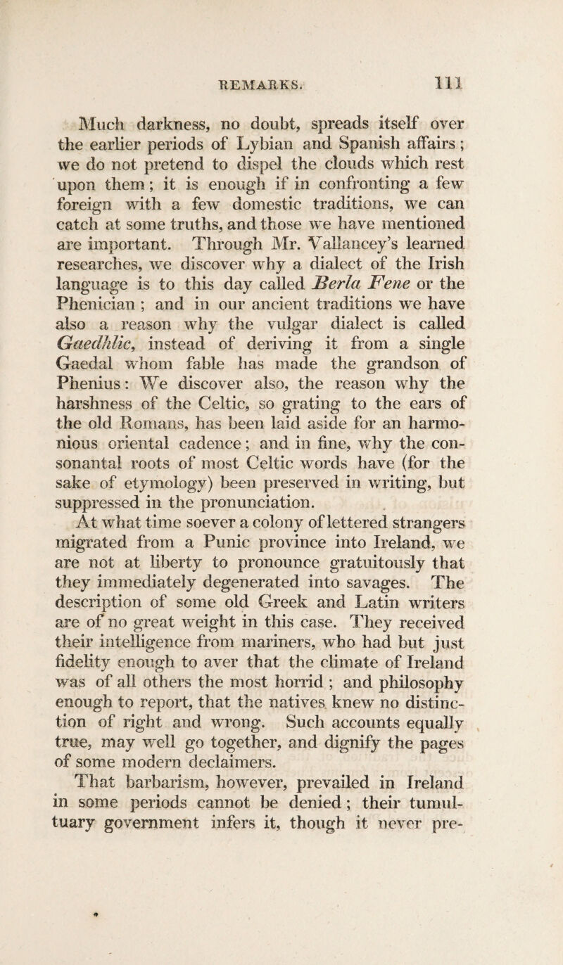 Much darkness, no doubt, spreads itself over the earlier periods of Lybian and Spanish affairs; we do not pretend to dispel the clouds which rest upon them; it is enough if in confronting a few foreign with a few domestic traditions, we can catch at some truths, and those we have mentioned are important. Through Mr. Vallancey’s learned researches, we discover why a dialect of the Irish language is to this day called Berla Fene or the Phenician ; and in our ancient traditions we have also a reason why the vulgar dialect is called Gaedhlic, instead of deriving it from a single Gaedal whom fable has made the grandson of Phenius: We discover also, the reason why the harshness of the Celtic, so grating to the ears of the old Romans, has been laid aside for an harmo¬ nious oriental cadence; and in fine, why the con¬ sonantal roots of most Celtic words have (for the sake of etymology) been preserved in writing, but suppressed in the pronunciation. At what time soever a colony of lettered strangers migrated from a Punic province into Ireland, we are not at liberty to pronounce gratuitously that they immediately degenerated into savages. The description of some old Greek and Latin writers are of no great weight in this case. They received their intelligence from mariners, who had but just fidelity enough to aver that the climate of Ireland was of all others the most horrid ; and philosophy enough to report, that the natives knew no distinc¬ tion of right and wrong. Such accounts equally true, may well go together, and dignify the pages of some modern declaimers. That barbarism, however, prevailed in Ireland in some periods cannot be denied; their tumul¬ tuary government infers it, though it never pre-